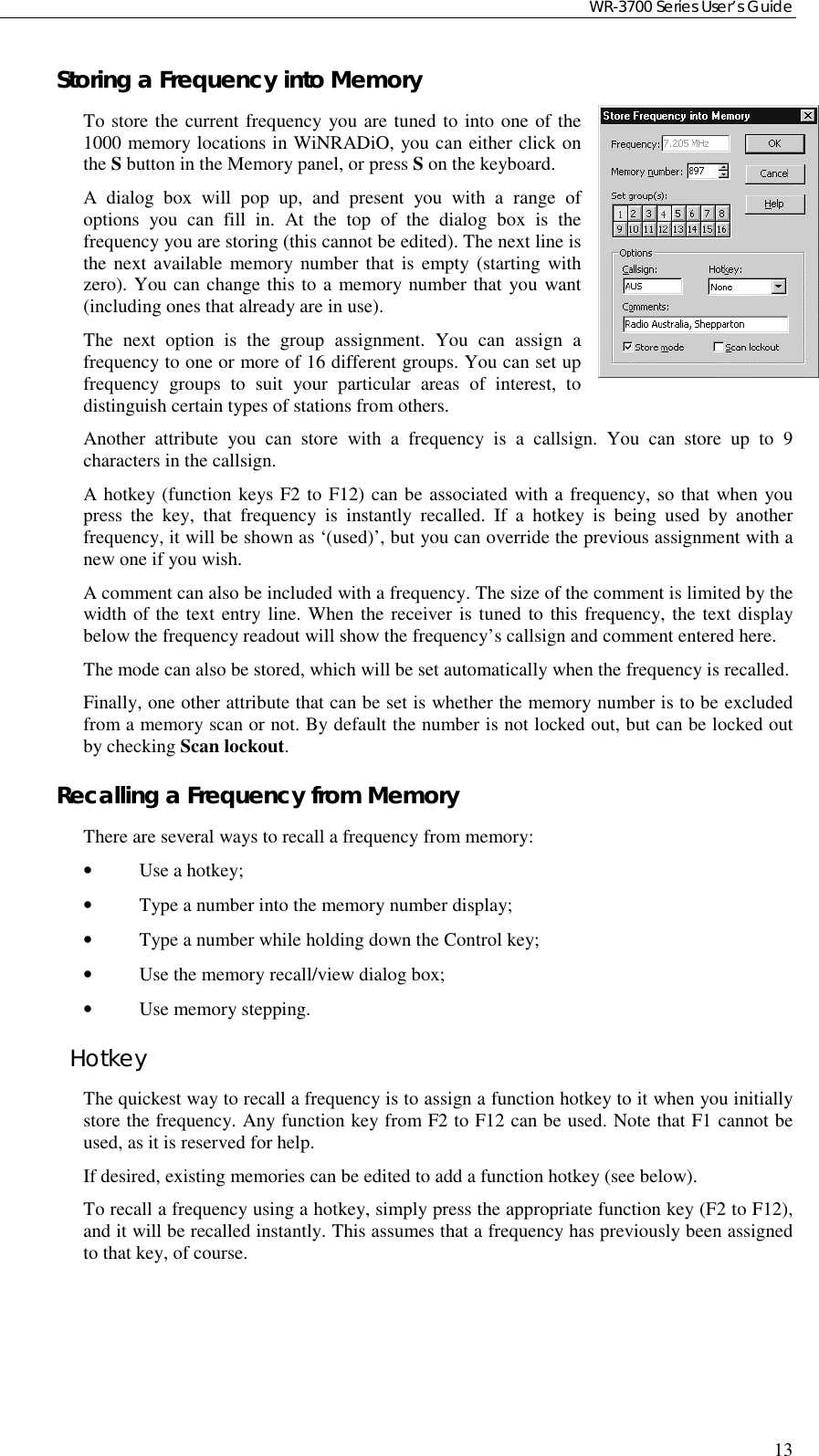 WR-3700 Series User’s Guide13Storing a Frequency into MemoryTo store the current frequency you are tuned to into one of the1000 memory locations in WiNRADiO, you can either click onthe S button in the Memory panel, or press S on the keyboard.A dialog box will pop up, and present you with a range ofoptions you can fill in. At the top of the dialog box is thefrequency you are storing (this cannot be edited). The next line isthe next available memory number that is empty (starting withzero). You can change this to a memory number that you want(including ones that already are in use).The next option is the group assignment. You can assign afrequency to one or more of 16 different groups. You can set upfrequency groups to suit your particular areas of interest, todistinguish certain types of stations from others.Another attribute you can store with a frequency is a callsign. You can store up to 9characters in the callsign.A hotkey (function keys F2 to F12) can be associated with a frequency, so that when youpress the key, that frequency is instantly recalled. If a hotkey is being used by anotherfrequency, it will be shown as ‘(used)’, but you can override the previous assignment with anew one if you wish.A comment can also be included with a frequency. The size of the comment is limited by thewidth of the text entry line. When the receiver is tuned to this frequency, the text displaybelow the frequency readout will show the frequency’s callsign and comment entered here.The mode can also be stored, which will be set automatically when the frequency is recalled.Finally, one other attribute that can be set is whether the memory number is to be excludedfrom a memory scan or not. By default the number is not locked out, but can be locked outby checking Scan lockout.Recalling a Frequency from MemoryThere are several ways to recall a frequency from memory:•Use a hotkey;•Type a number into the memory number display;•Type a number while holding down the Control key;•Use the memory recall/view dialog box;•Use memory stepping.HotkeyThe quickest way to recall a frequency is to assign a function hotkey to it when you initiallystore the frequency. Any function key from F2 to F12 can be used. Note that F1 cannot beused, as it is reserved for help.If desired, existing memories can be edited to add a function hotkey (see below).To recall a frequency using a hotkey, simply press the appropriate function key (F2 to F12),and it will be recalled instantly. This assumes that a frequency has previously been assignedto that key, of course.