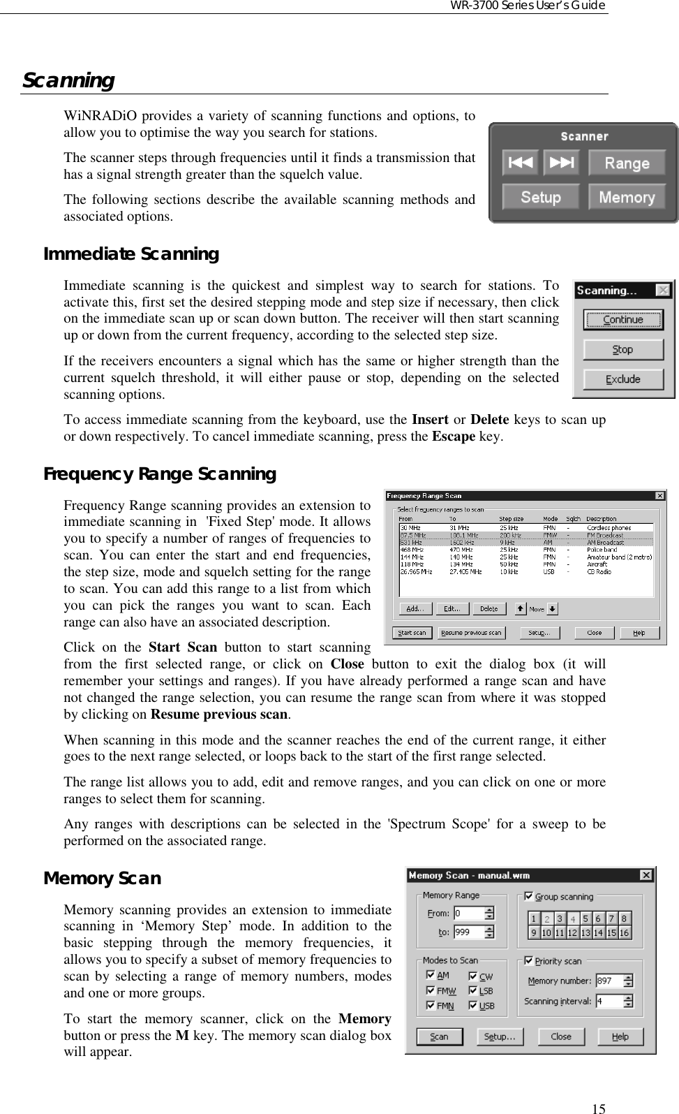 WR-3700 Series User’s Guide15ScanningWiNRADiO provides a variety of scanning functions and options, toallow you to optimise the way you search for stations.The scanner steps through frequencies until it finds a transmission thathas a signal strength greater than the squelch value.The following sections describe the available scanning methods andassociated options.Immediate ScanningImmediate scanning is the quickest and simplest way to search for stations. Toactivate this, first set the desired stepping mode and step size if necessary, then clickon the immediate scan up or scan down button. The receiver will then start scanningup or down from the current frequency, according to the selected step size.If the receivers encounters a signal which has the same or higher strength than thecurrent squelch threshold, it will either pause or stop, depending on the selectedscanning options.To access immediate scanning from the keyboard, use the Insert or Delete keys to scan upor down respectively. To cancel immediate scanning, press the Escape key.Frequency Range ScanningFrequency Range scanning provides an extension toimmediate scanning in  &apos;Fixed Step&apos; mode. It allowsyou to specify a number of ranges of frequencies toscan. You can enter the start and end frequencies,the step size, mode and squelch setting for the rangeto scan. You can add this range to a list from whichyou can pick the ranges you want to scan. Eachrange can also have an associated description.Click on the Start Scan button to start scanningfrom the first selected range, or click on Close button to exit the dialog box (it willremember your settings and ranges). If you have already performed a range scan and havenot changed the range selection, you can resume the range scan from where it was stoppedby clicking on Resume previous scan.When scanning in this mode and the scanner reaches the end of the current range, it eithergoes to the next range selected, or loops back to the start of the first range selected.The range list allows you to add, edit and remove ranges, and you can click on one or moreranges to select them for scanning.Any ranges with descriptions can be selected in the &apos;Spectrum Scope&apos; for a sweep to beperformed on the associated range.Memory ScanMemory scanning provides an extension to immediatescanning in ‘Memory Step’ mode. In addition to thebasic stepping through the memory frequencies, itallows you to specify a subset of memory frequencies toscan by selecting a range of memory numbers, modesand one or more groups.To start the memory scanner, click on the Memorybutton or press the M key. The memory scan dialog boxwill appear.