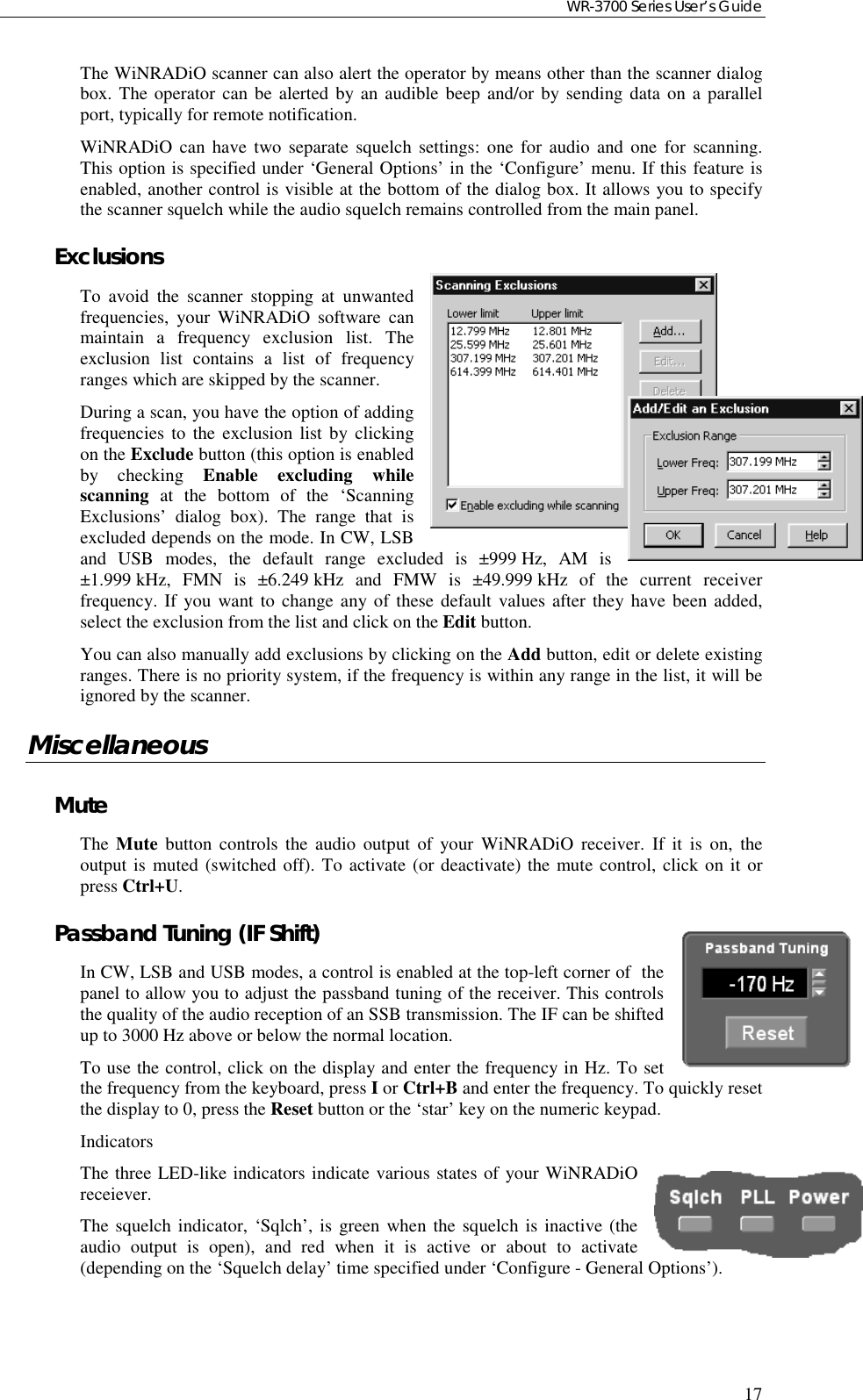 WR-3700 Series User’s Guide17The WiNRADiO scanner can also alert the operator by means other than the scanner dialogbox. The operator can be alerted by an audible beep and/or by sending data on a parallelport, typically for remote notification.WiNRADiO can have two separate squelch settings: one for audio and one for scanning.This option is specified under ‘General Options’ in the ‘Configure’ menu. If this feature isenabled, another control is visible at the bottom of the dialog box. It allows you to specifythe scanner squelch while the audio squelch remains controlled from the main panel.ExclusionsTo avoid the scanner stopping at unwantedfrequencies, your WiNRADiO software canmaintain a frequency exclusion list. Theexclusion list contains a list of frequencyranges which are skipped by the scanner.During a scan, you have the option of addingfrequencies to the exclusion list by clickingon the Exclude button (this option is enabledby checking Enable excluding whilescanning at the bottom of the ‘ScanningExclusions’ dialog box). The range that isexcluded depends on the mode. In CW, LSBand USB modes, the default range excluded is ±999 Hz, AM is±1.999 kHz, FMN is ±6.249 kHz and FMW is ±49.999 kHz of the current receiverfrequency. If you want to change any of these default values after they have been added,select the exclusion from the list and click on the Edit button.You can also manually add exclusions by clicking on the Add button, edit or delete existingranges. There is no priority system, if the frequency is within any range in the list, it will beignored by the scanner.MiscellaneousMuteThe  Mute button controls the audio output of your WiNRADiO receiver. If it is on, theoutput is muted (switched off). To activate (or deactivate) the mute control, click on it orpress Ctrl+U.Passband Tuning (IF Shift)In CW, LSB and USB modes, a control is enabled at the top-left corner of  thepanel to allow you to adjust the passband tuning of the receiver. This controlsthe quality of the audio reception of an SSB transmission. The IF can be shiftedup to 3000 Hz above or below the normal location.To use the control, click on the display and enter the frequency in Hz. To setthe frequency from the keyboard, press I or Ctrl+B and enter the frequency. To quickly resetthe display to 0, press the Reset button or the ‘star’ key on the numeric keypad.IndicatorsThe three LED-like indicators indicate various states of your WiNRADiOreceiever.The squelch indicator, ‘Sqlch’, is green when the squelch is inactive (theaudio output is open), and red when it is active or about to activate(depending on the ‘Squelch delay’ time specified under ‘Configure - General Options’).