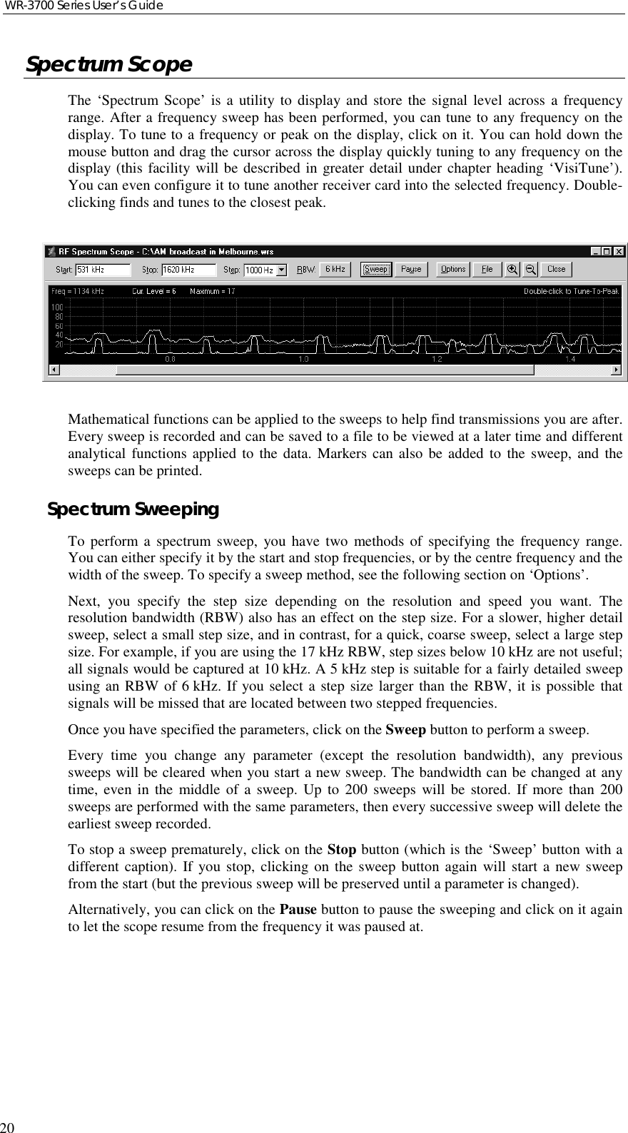 WR-3700 Series User’s Guide20Spectrum ScopeThe ‘Spectrum Scope’ is a utility to display and store the signal level across a frequencyrange. After a frequency sweep has been performed, you can tune to any frequency on thedisplay. To tune to a frequency or peak on the display, click on it. You can hold down themouse button and drag the cursor across the display quickly tuning to any frequency on thedisplay (this facility will be described in greater detail under chapter heading ‘VisiTune’).You can even configure it to tune another receiver card into the selected frequency. Double-clicking finds and tunes to the closest peak.Mathematical functions can be applied to the sweeps to help find transmissions you are after.Every sweep is recorded and can be saved to a file to be viewed at a later time and differentanalytical functions applied to the data. Markers can also be added to the sweep, and thesweeps can be printed.Spectrum SweepingTo perform a spectrum sweep, you have two methods of specifying the frequency range.You can either specify it by the start and stop frequencies, or by the centre frequency and thewidth of the sweep. To specify a sweep method, see the following section on ‘Options’.Next, you specify the step size depending on the resolution and speed you want. Theresolution bandwidth (RBW) also has an effect on the step size. For a slower, higher detailsweep, select a small step size, and in contrast, for a quick, coarse sweep, select a large stepsize. For example, if you are using the 17 kHz RBW, step sizes below 10 kHz are not useful;all signals would be captured at 10 kHz. A 5 kHz step is suitable for a fairly detailed sweepusing an RBW of 6 kHz. If you select a step size larger than the RBW, it is possible thatsignals will be missed that are located between two stepped frequencies.Once you have specified the parameters, click on the Sweep button to perform a sweep.Every time you change any parameter (except the resolution bandwidth), any previoussweeps will be cleared when you start a new sweep. The bandwidth can be changed at anytime, even in the middle of a sweep. Up to 200 sweeps will be stored. If more than 200sweeps are performed with the same parameters, then every successive sweep will delete theearliest sweep recorded.To stop a sweep prematurely, click on the Stop button (which is the ‘Sweep’ button with adifferent caption). If you stop, clicking on the sweep button again will start a new sweepfrom the start (but the previous sweep will be preserved until a parameter is changed).Alternatively, you can click on the Pause button to pause the sweeping and click on it againto let the scope resume from the frequency it was paused at.