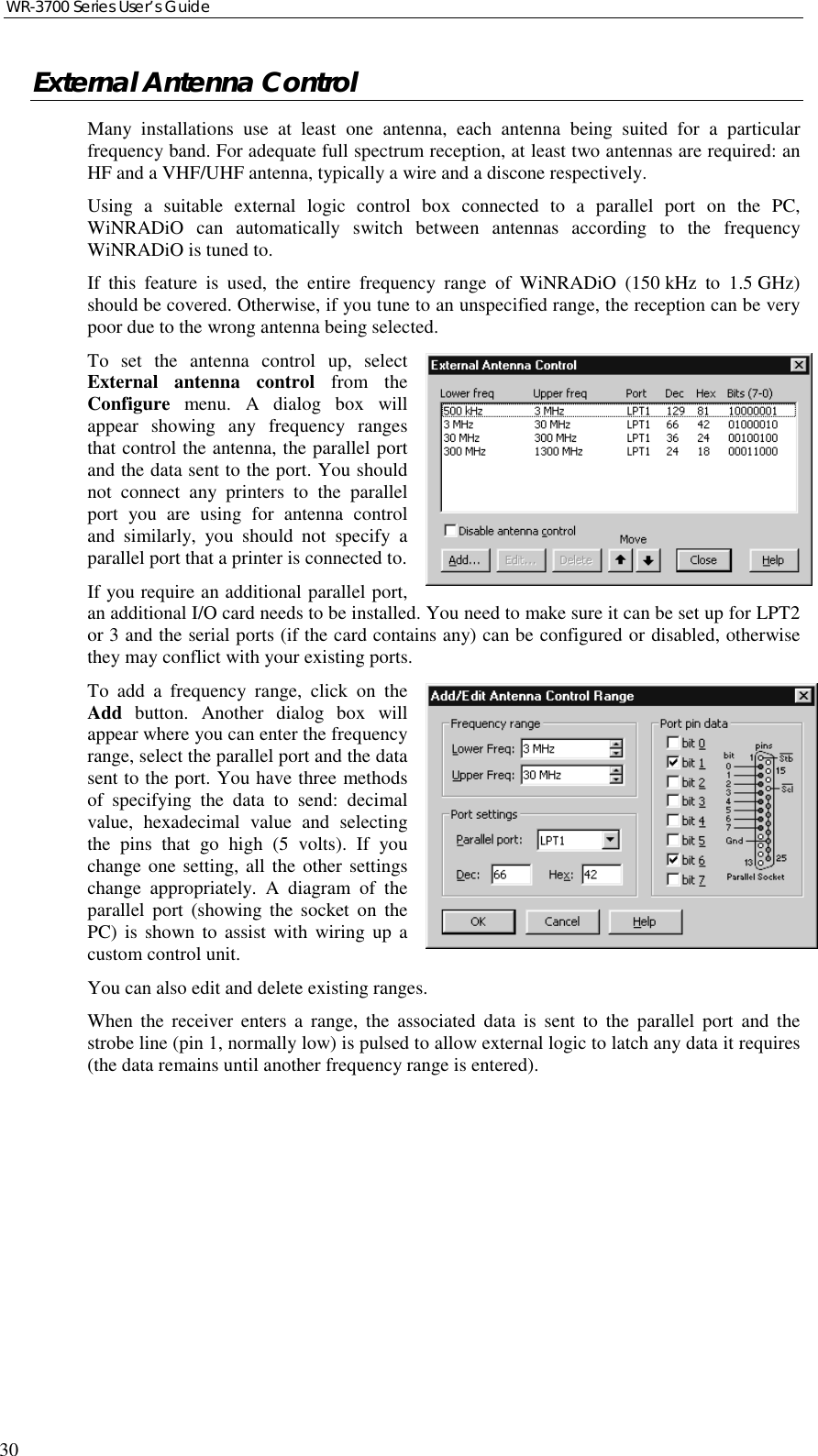 WR-3700 Series User’s Guide30External Antenna ControlMany installations use at least one antenna, each antenna being suited for a particularfrequency band. For adequate full spectrum reception, at least two antennas are required: anHF and a VHF/UHF antenna, typically a wire and a discone respectively.Using a suitable external logic control box connected to a parallel port on the PC,WiNRADiO can automatically switch between antennas according to the frequencyWiNRADiO is tuned to.If this feature is used, the entire frequency range of WiNRADiO (150 kHz to 1.5 GHz)should be covered. Otherwise, if you tune to an unspecified range, the reception can be verypoor due to the wrong antenna being selected.To set the antenna control up, selectExternal antenna control from theConfigure menu. A dialog box willappear showing any frequency rangesthat control the antenna, the parallel portand the data sent to the port. You shouldnot connect any printers to the parallelport you are using for antenna controland similarly, you should not specify aparallel port that a printer is connected to.If you require an additional parallel port,an additional I/O card needs to be installed. You need to make sure it can be set up for LPT2or 3 and the serial ports (if the card contains any) can be configured or disabled, otherwisethey may conflict with your existing ports.To add a frequency range, click on theAdd button. Another dialog box willappear where you can enter the frequencyrange, select the parallel port and the datasent to the port. You have three methodsof specifying the data to send: decimalvalue, hexadecimal value and selectingthe pins that go high (5 volts). If youchange one setting, all the other settingschange appropriately. A diagram of theparallel port (showing the socket on thePC) is shown to assist with wiring up acustom control unit.You can also edit and delete existing ranges.When the receiver enters a range, the associated data is sent to the parallel port and thestrobe line (pin 1, normally low) is pulsed to allow external logic to latch any data it requires(the data remains until another frequency range is entered).