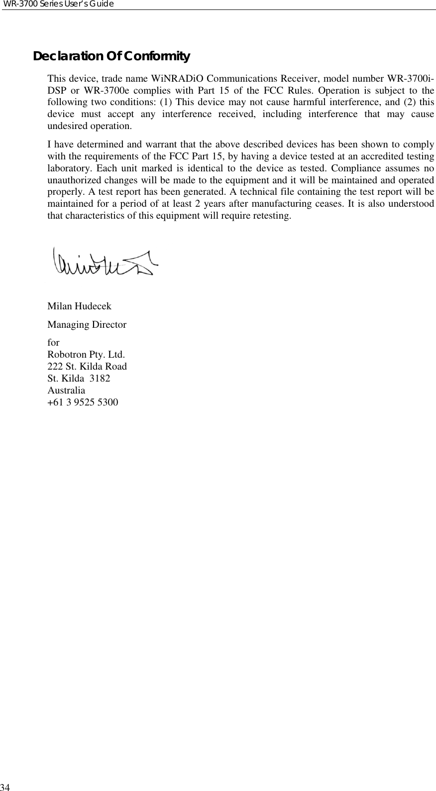 WR-3700 Series User’s Guide34Declaration Of ConformityThis device, trade name WiNRADiO Communications Receiver, model number WR-3700i-DSP or WR-3700e complies with Part 15 of the FCC Rules. Operation is subject to thefollowing two conditions: (1) This device may not cause harmful interference, and (2) thisdevice must accept any interference received, including interference that may causeundesired operation.I have determined and warrant that the above described devices has been shown to complywith the requirements of the FCC Part 15, by having a device tested at an accredited testinglaboratory. Each unit marked is identical to the device as tested. Compliance assumes nounauthorized changes will be made to the equipment and it will be maintained and operatedproperly. A test report has been generated. A technical file containing the test report will bemaintained for a period of at least 2 years after manufacturing ceases. It is also understoodthat characteristics of this equipment will require retesting.Milan HudecekManaging DirectorforRobotron Pty. Ltd.222 St. Kilda RoadSt. Kilda  3182Australia+61 3 9525 5300