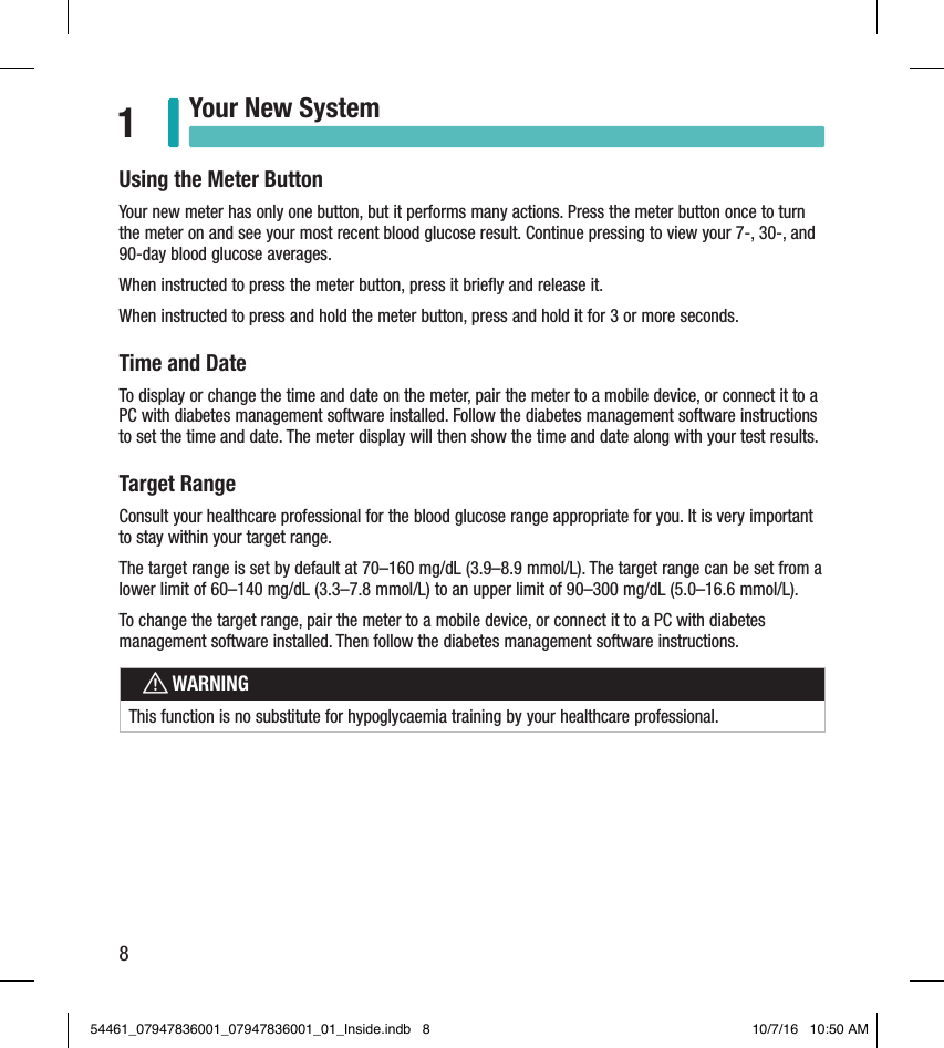 8Your New System1Using the Meter ButtonYour new meter has only one button, but it performs many actions. Press the meter button once to turn the meter on and see your most recent blood glucose result. Continue pressing to view your 7-, 30-, and 90-day blood glucose averages.When instructed to press the meter button, press it brieﬂy and release it. When instructed to press and hold the meter button, press and hold it for 3 or more seconds.Time and DateTo display or change the time and date on the meter, pair the meter to a mobile device, or connect it to a PC with diabetes management software installed. Follow the diabetes management software instructions to set the time and date. The meter display will then show the time and date along with your test results.Target RangeConsult your healthcare professional for the blood glucose range appropriate for you. It is very important to stay within your target range.The target range is set by default at 70–160 mg/dL (3.9–8.9 mmol/L). The target range can be set from a lower limit of 60–140 mg/dL (3.3–7.8 mmol/L) to an upper limit of 90–300 mg/dL (5.0–16.6 mmol/L). To change the target range, pair the meter to a mobile device, or connect it to a PC with diabetes management software installed. Then follow the diabetes management software instructions.wWARNINGThis function is no substitute for hypoglycaemia training by your healthcare professional.54461_07947836001_07947836001_01_Inside.indb   8 10/7/16   10:50 AM