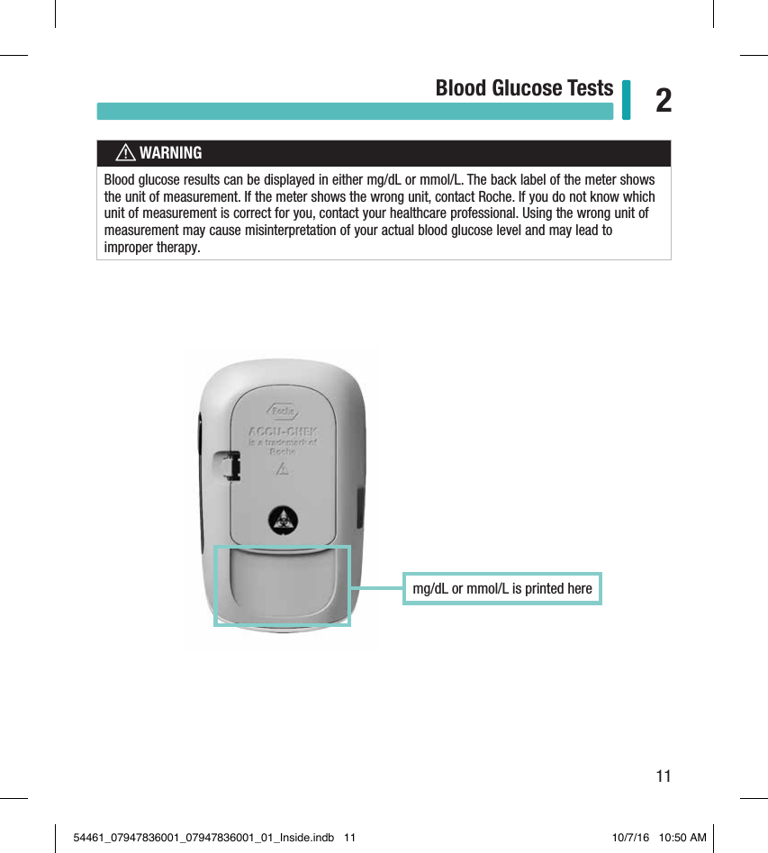 11Blood Glucose Tests 2Chapter 2: Blood Glucose TestswWARNINGBlood glucose results can be displayed in either mg/dL or mmol/L. The back label of the meter shows the unit of measurement. If the meter shows the wrong unit, contact Roche. If you do not know which unit of measurement is correct for you, contact your healthcare professional. Using the wrong unit of measurement may cause misinterpretation of your actual blood glucose level and may lead to improper therapy. mg/dL or mmol/L is printed here 54461_07947836001_07947836001_01_Inside.indb   11 10/7/16   10:50 AM