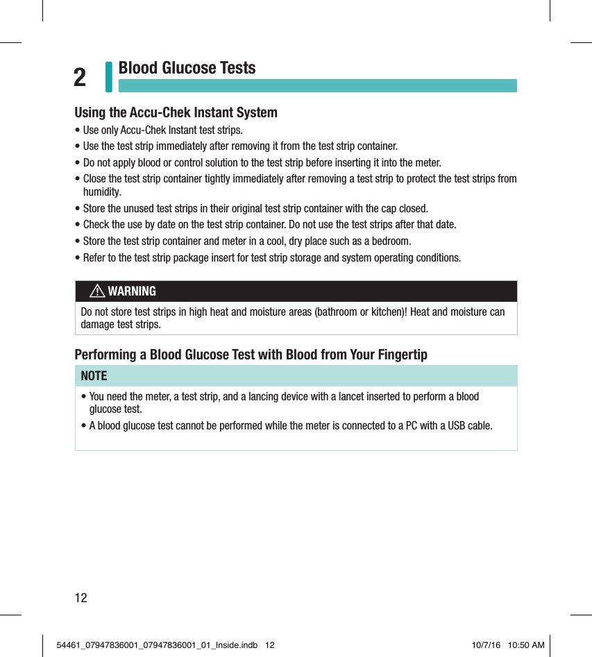 12Blood Glucose Tests2Using the Accu-Chek Instant System• Use only Accu-Chek Instant test strips.  • Use the test strip immediately after removing it from the test strip container.  • Do not apply blood or control solution to the test strip before inserting it into the meter.  • Close the test strip container tightly immediately after removing a test strip to protect the test strips from humidity.  • Store the unused test strips in their original test strip container with the cap closed.  • Check the use by date on the test strip container. Do not use the test strips after that date.  • Store the test strip container and meter in a cool, dry place such as a bedroom.  • Refer to the test strip package insert for test strip storage and system operating conditions.   wWARNINGDo not store test strips in high heat and moisture areas (bathroom or kitchen)! Heat and moisture can damage test strips. Performing a Blood Glucose Test with Blood from Your FingertipNOTE• You need the meter, a test strip, and a lancing device with a lancet inserted to perform a blood glucose test. • A blood glucose test cannot be performed while the meter is connected to a PC with a USB cable. 54461_07947836001_07947836001_01_Inside.indb   12 10/7/16   10:50 AM