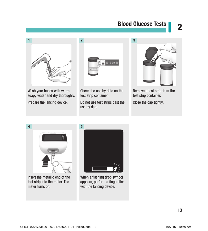 13Blood Glucose Tests 2Wash your hands with warm soapy water and dry thoroughly. Prepare the lancing device. 1Check the use by date on the test strip container. Do not use test strips past the use by date.  Remove a test strip from the test strip container.  Close the cap tightly.2 3Insert the metallic end of the test strip into the meter. The meter turns on.4When a flashing drop symbol appears, perform a fingerstick with the lancing device. 554461_07947836001_07947836001_01_Inside.indb   13 10/7/16   10:50 AM