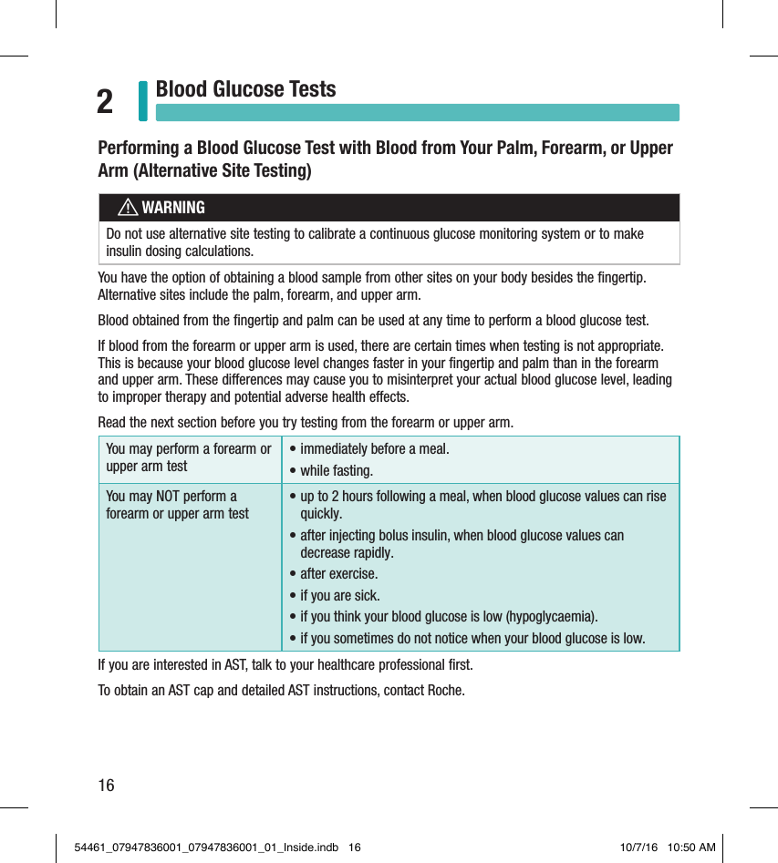 16Blood Glucose Tests2Performing a Blood Glucose Test with Blood from Your Palm, Forearm, or Upper Arm (Alternative Site Testing)wWARNINGDo not use alternative site testing to calibrate a continuous glucose monitoring system or to make insulin dosing calculations.You have the option of obtaining a blood sample from other sites on your body besides the ﬁngertip. Alternative sites include the palm, forearm, and upper arm.Blood obtained from the ﬁngertip and palm can be used at any time to perform a blood glucose test.If blood from the forearm or upper arm is used, there are certain times when testing is not appropriate. This is because your blood glucose level changes faster in your ﬁngertip and palm than in the forearm and upper arm. These dierences may cause you to misinterpret your actual blood glucose level, leading to improper therapy and potential adverse health eects.Read the next section before you try testing from the forearm or upper arm.You may perform a forearm or upper arm test• immediately before a meal.• while fasting.You may NOT perform a forearm or upper arm test• up to 2hours following a meal, when blood glucose values can rise quickly.• after injecting bolus insulin, when blood glucose values can decrease rapidly.• after exercise.• if you are sick.• if you think your blood glucose is low (hypoglycaemia).• if you sometimes do not notice when your blood glucose is low.If you are interested in AST, talk to your healthcare professional ﬁrst.To obtain an AST cap and detailed AST instructions, contact Roche.54461_07947836001_07947836001_01_Inside.indb   16 10/7/16   10:50 AM