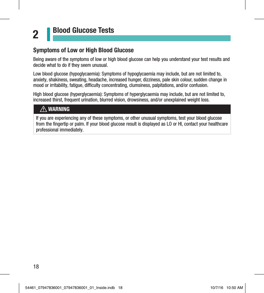 18Blood Glucose Tests2Symptoms of Low or High Blood GlucoseBeing aware of the symptoms of low or high blood glucose can help you understand your test results and decide what to do if they seem unusual.Low blood glucose (hypoglycaemia): Symptoms of hypoglycaemia may include, but are not limited to, anxiety, shakiness, sweating, headache, increased hunger, dizziness, pale skin colour, sudden change in mood or irritability, fatigue, diculty concentrating, clumsiness, palpitations, and/or confusion.High blood glucose (hyperglycaemia): Symptoms of hyperglycaemia may include, but are not limited to, increased thirst, frequent urination, blurred vision, drowsiness, and/or unexplained weight loss.wWARNINGIf you are experiencing any of these symptoms, or other unusual symptoms, test your blood glucose from the ﬁngertip or palm. If your blood glucose result is displayed as LO or HI, contact your healthcare professional immediately. 54461_07947836001_07947836001_01_Inside.indb   18 10/7/16   10:50 AM