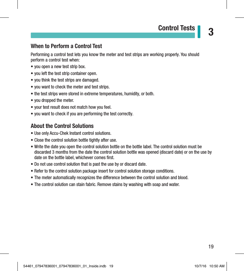 19Control Tests 3When to Perform a Control TestPerforming a control test lets you know the meter and test strips are working properly. You should perform a control test when: • you open a new test strip box.  • you left the test strip container open.  • you think the test strips are damaged.  • you want to check the meter and test strips.  • the test strips were stored in extreme temperatures, humidity, or both.  • you dropped the meter.  • your test result does not match how you feel.  • you want to check if you are performing the test correctly.  About the Control Solutions• Use only Accu-Chek Instant control solutions.  • Close the control solution bottle tightly after use.  • Write the date you open the control solution bottle on the bottle label. The control solution must be discarded 3months from the date the control solution bottle was opened (discard date) or on the use by date on the bottle label, whichever comes ﬁrst.  • Do not use control solution that is past the use by or discard date.  • Refer to the control solution package insert for control solution storage conditions.  • The meter automatically recognizes the dierence between the control solution and blood.  • The control solution can stain fabric. Remove stains by washing with soap and water.  Chapter 3: Control Tests54461_07947836001_07947836001_01_Inside.indb   19 10/7/16   10:50 AM