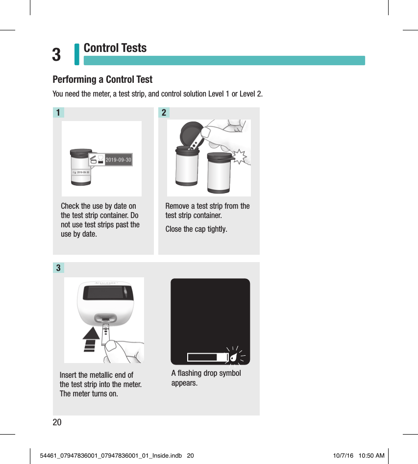 20Control Tests3Performing a Control TestYou need the meter, a test strip, and control solution Level 1 or Level 2. Check the use by date on the test strip container. Do not use test strips past the use by date. Remove a test strip from the test strip container. Close the cap tightly.1 2Insert the metallic end of the test strip into the meter. The meter turns on.3A flashing drop symbol appears.54461_07947836001_07947836001_01_Inside.indb   20 10/7/16   10:50 AM