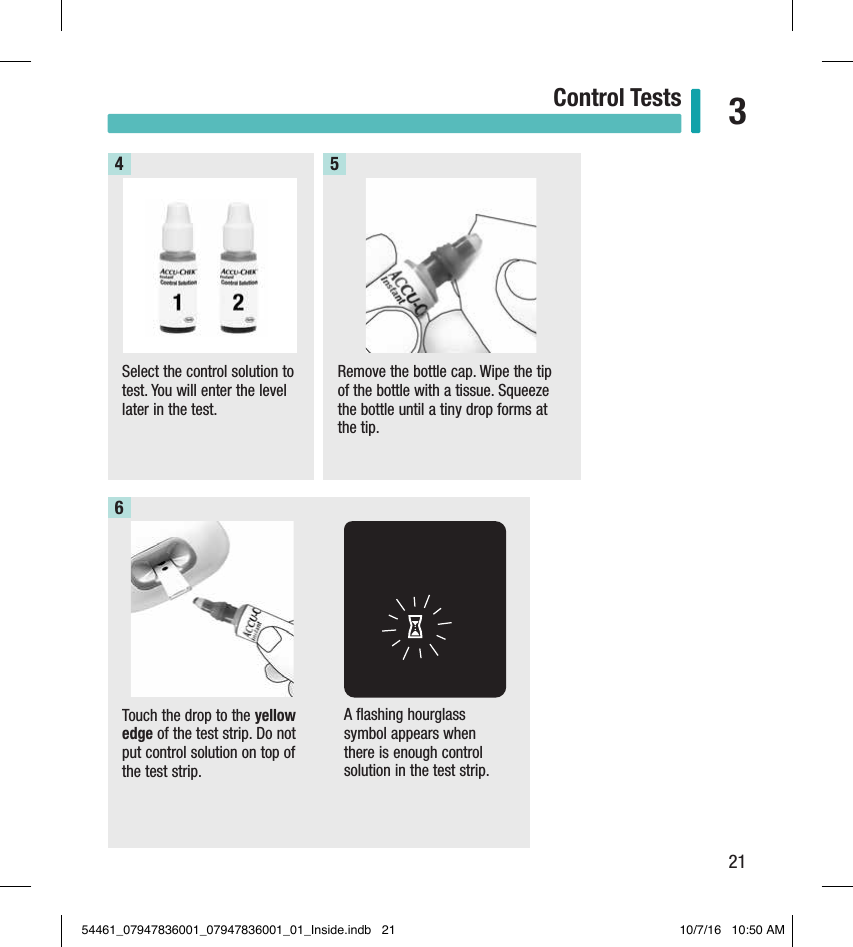 21Control Tests 3Select the control solution to test. You will enter the level later in the test.4Remove the bottle cap. Wipe the tip of the bottle with a tissue. Squeeze the bottle until a tiny drop forms at the tip.5Touch the drop to the yellow edge of the test strip. Do not put control solution on top of the test strip. 6A ﬂashing hourglass symbol appears when there is enough control solution in the test strip.54461_07947836001_07947836001_01_Inside.indb   21 10/7/16   10:50 AM