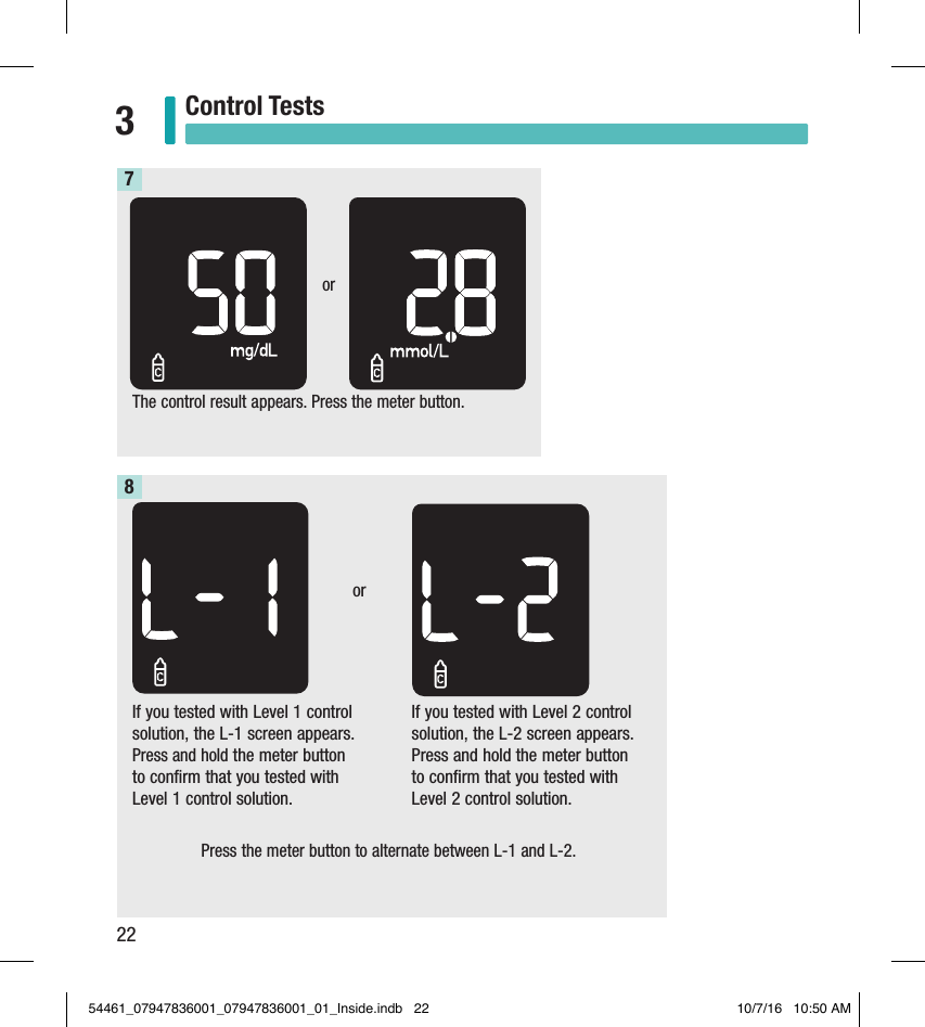 22Control Tests3If you tested with Level 1 control solution, the L-1 screen appears. Press and hold the meter button  to confirm that you tested with Level 1 control solution. The control result appears. Press the meter button.7or8orIf you tested with Level 2 control solution, the L-2 screen appears. Press and hold the meter button  to confirm that you tested with Level 2 control solution.Press the meter button to alternate between L-1 and L-2. 54461_07947836001_07947836001_01_Inside.indb   22 10/7/16   10:50 AM