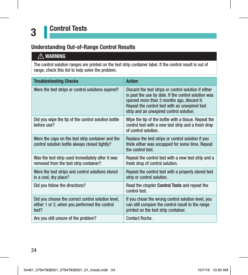 24Control Tests3Understanding Out-of-Range Control ResultswWARNINGThe control solution ranges are printed on the test strip container label. If the control result is out of range, check this list to help solve the problem.Troubleshooting Checks ActionWere the test strips or control solutions expired? Discard the test strips or control solution if either is past the use by date. If the control solution was opened more than 3months ago, discard it. Repeat the control test with an unexpired test strip and an unexpired control solution. Did you wipe the tip of the control solution bottle before use?Wipe the tip of the bottle with a tissue. Repeat the control test with a new test strip and a fresh drop of control solution.Were the caps on the test strip container and the control solution bottle always closed tightly?Replace the test strips or control solution if you think either was uncapped for some time. Repeat the control test.Was the test strip used immediately after it was removed from the test strip container?Repeat the control test with a new test strip and a fresh drop of control solution.Were the test strips and control solutions stored in a cool, dry place?Repeat the control test with a properly stored test strip or control solution.Did you follow the directions?  Read the chapter Control Tests and repeat the control test.Did you choose the correct control solution level, either 1 or 2, when you performed the control test?If you chose the wrong control solution level, you can still compare the control result to the range printed on the test strip container.Are you still unsure of the problem? Contact Roche.54461_07947836001_07947836001_01_Inside.indb   24 10/7/16   10:50 AM