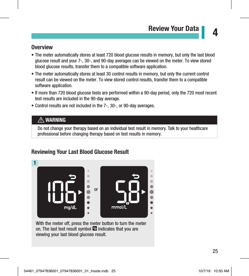 25Review Your Data 4Chapter 4: Review Your DataWith the meter off, press the meter button to turn the meter on. The last test result symbol   indicates that you are viewing your last blood glucose result.1Reviewing Your Last Blood Glucose ResultOverview• The meter automatically stores at least 720 blood glucose results in memory, but only the last blood glucose result and your 7-, 30-, and 90-day averages can be viewed on the meter. To view stored blood glucose results, transfer them to a compatible software application.• The meter automatically stores at least 30 control results in memory, but only the current control result can be viewed on the meter. To view stored control results, transfer them to a compatible software application.• If more than 720 blood glucose tests are performed within a 90-day period, only the 720 most recent test results are included in the 90-day average. • Control results are not included in the 7-, 30-, or 90-day averages. wWARNINGDo not change your therapy based on an individual test result in memory. Talk to your healthcare professional before changing therapy based on test results in memory.or54461_07947836001_07947836001_01_Inside.indb   25 10/7/16   10:50 AM