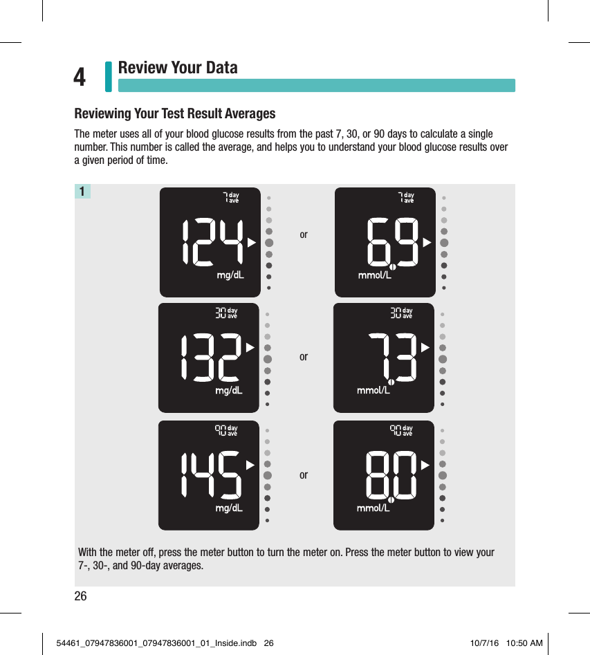 26Review Your Data4With the meter off, press the meter button to turn the meter on. Press the meter button to view your  7-, 30-, and 90-day averages.1Reviewing Your Test Result AveragesThe meter uses all of your blood glucose results from the past 7, 30, or 90 days to calculate a single number. This number is called the average, and helps you to understand your blood glucose results over a given period of time.   ororor54461_07947836001_07947836001_01_Inside.indb   26 10/7/16   10:50 AM