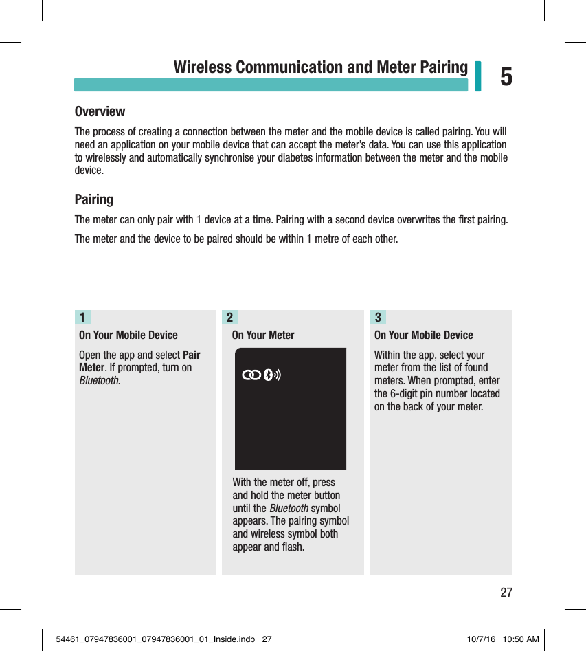 27Wireless Communication and Meter Pairing 5OverviewThe process of creating a connection between the meter and the mobile device is called pairing. You will need an application on your mobile device that can accept the meter’s data. You can use this application to wirelessly and automatically synchronise your diabetes information between the meter and the mobile device.PairingThe meter can only pair with 1 device at a time. Pairing with a second device overwrites the ﬁrst pairing.  The meter and the device to be paired should be within 1metre of each other.  Chapter 5: Wireless Communication and Meter PairingOn Your Mobile DeviceOpen the app and select Pair Meter. If prompted, turn on Bluetooth.1On Your Meter2On Your Mobile DeviceWithin the app, select your meter from the list of found meters. When prompted, enter the 6-digit pin number located on the back of your meter.3With the meter off, press and hold the meter button until the Bluetooth symbol appears. The pairing symbol and wireless symbol both appear and flash.  54461_07947836001_07947836001_01_Inside.indb   27 10/7/16   10:50 AM