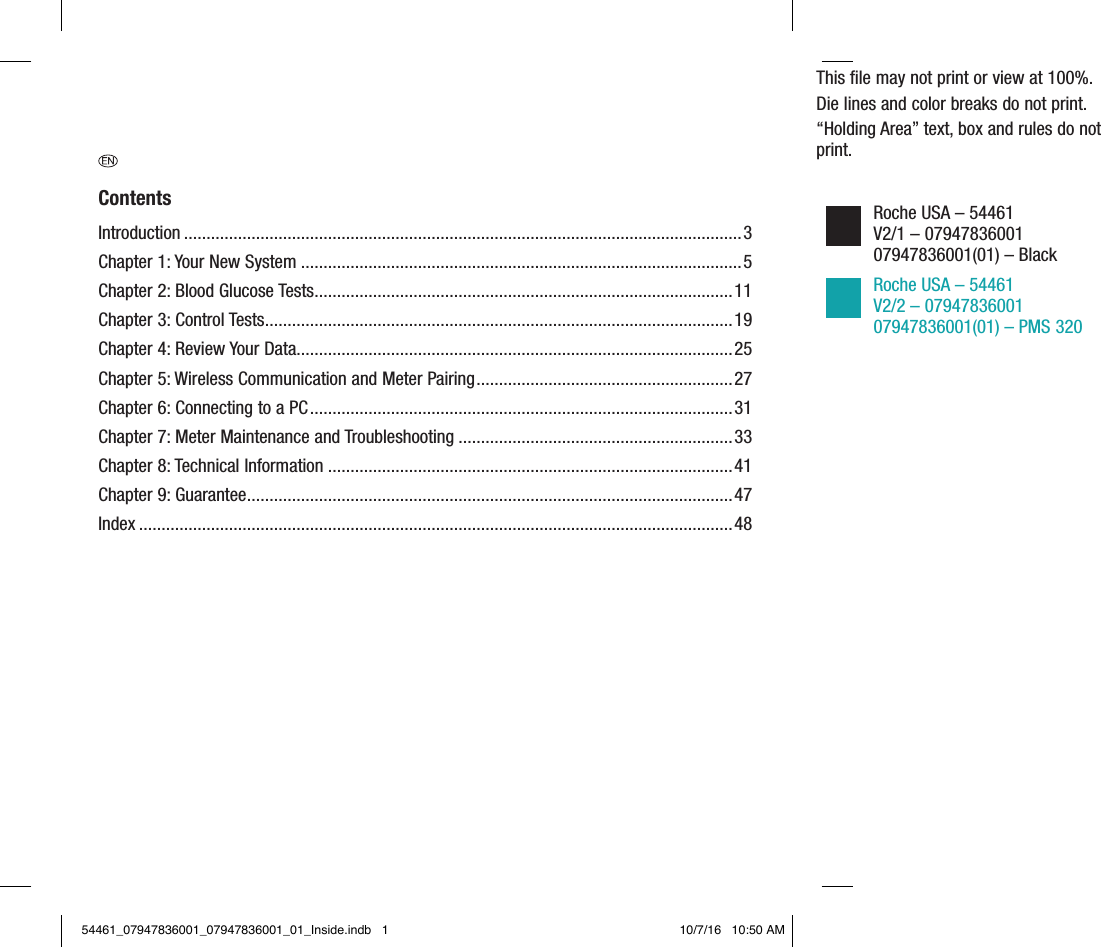 This ﬁle may not print or view at 100%.Die lines and color breaks do not print.“Holding Area” text, box and rules do not print.Roche USA – 54461 V2/1 – 07947836001 07947836001(01) – Black Roche USA – 54461 V2/2 – 07947836001 07947836001(01) – PMS 320 ContentsIntroduction ............................................................................................................................3Chapter 1: Your New System ..................................................................................................5Chapter 2: Blood Glucose Tests .............................................................................................11Chapter 3: Control Tests ........................................................................................................19Chapter 4: Review Your Data.................................................................................................25Chapter 5: Wireless Communication and Meter Pairing .........................................................27Chapter 6: Connecting to a PC .............................................................................................. 31Chapter 7: Meter Maintenance and Troubleshooting .............................................................33Chapter 8: Technical Information ..........................................................................................41Chapter 9: Guarantee ............................................................................................................47Index ....................................................................................................................................4854461_07947836001_07947836001_01_Inside.indb   1 10/7/16   10:50 AM