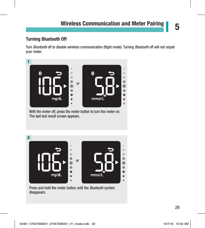 29Wireless Communication and Meter Pairing 5Turning Bluetooth OTurn Bluetooth o to disable wireless communication (ﬂight mode). Turning Bluetooth o will not unpair your meter.With the meter off, press the meter button to turn the meter on. The last test result screen appears.1Press and hold the meter button until the Bluetooth symbol disappears.2oror54461_07947836001_07947836001_01_Inside.indb   29 10/7/16   10:50 AM