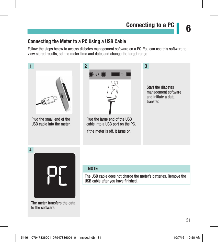 31Connecting to a PC 6Connecting the Meter to a PC Using a USB CableFollow the steps below to access diabetes management software on a PC. You can use this software to view stored results, set the meter time and date, and change the target range. Plug the small end of the USB cable into the meter.  1Plug the large end of the USB cable into a USB port on the PC. If the meter is o, it turns on. 2Start the diabetes management software and initiate a data transfer. 3Chapter 6: Connecting to a PCThe meter transfers the data to the software. 4NOTEThe USB cable does not charge the meter’s batteries. Remove the USB cable after you have ﬁnished.54461_07947836001_07947836001_01_Inside.indb   31 10/7/16   10:50 AM