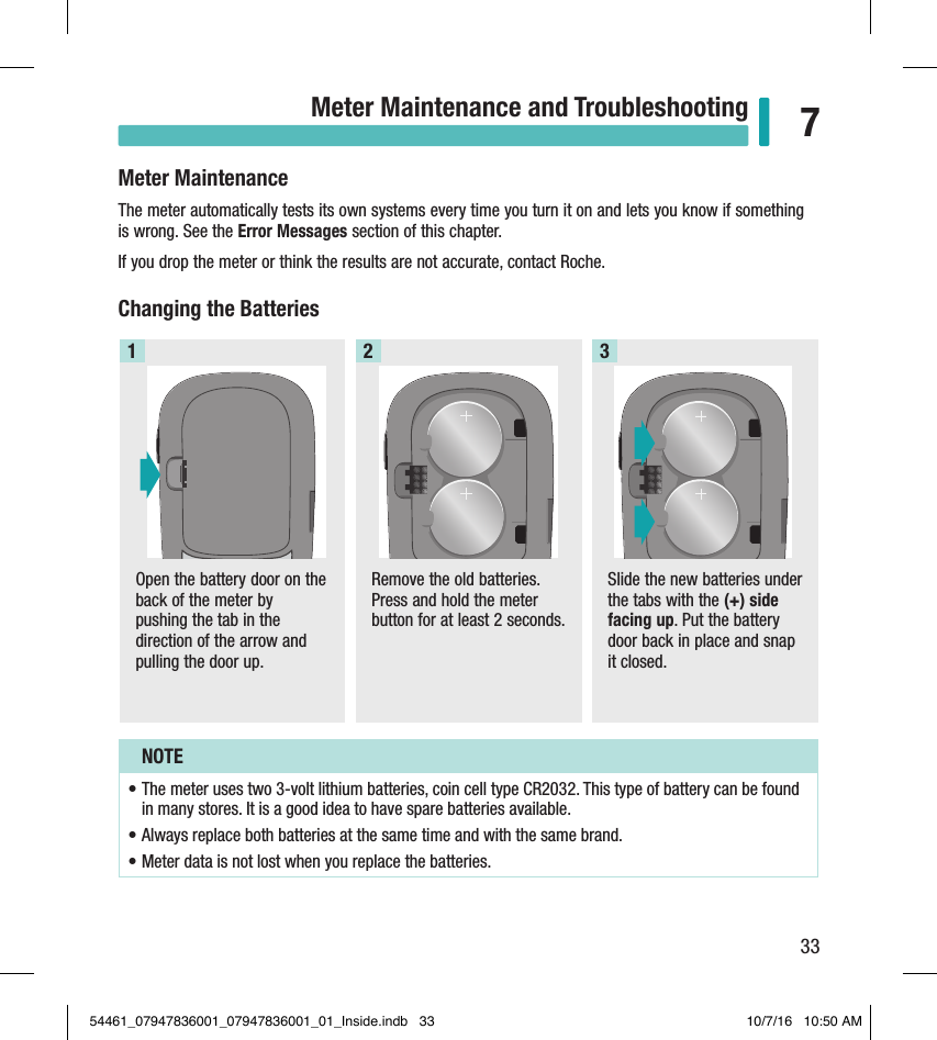 33Meter Maintenance and Troubleshooting 7Chapter 7: Meter Maintenance and TroubleshootingMeter MaintenanceThe meter automatically tests its own systems every time you turn it on and lets you know if something is wrong. See the Error Messages section of this chapter.If you drop the meter or think the results are not accurate, contact Roche.Changing the BatteriesOpen the battery door on the back of the meter by pushing the tab in the direction of the arrow and pulling the door up.1SN XXXXXXXXXXXPIN XXXXXxxxxxxx, xxxxxxxxxxx/xGTIN XXXXXXXXXXXXXXRemove the old batteries. Press and hold the meter button for at least 2 seconds.2Slide the new batteries under the tabs with the (+)side facing up. Put the battery door back in place and snap it closed. 3NOTE• The meter uses two 3-volt lithium batteries, coin cell typeCR2032. This type of battery can be found in many stores. It is a good idea to have spare batteries available. • Always replace both batteries at the same time and with the same brand. • Meter data is not lost when you replace the batteries. 54461_07947836001_07947836001_01_Inside.indb   33 10/7/16   10:50 AM