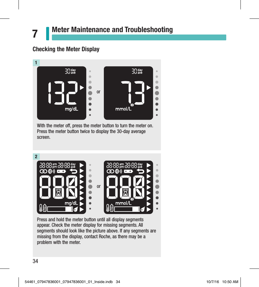 34Meter Maintenance and Troubleshooting7With the meter o, press the meter button to turn the meter on. Press the meter button twice to display the 30-day average screen. 1Press and hold the meter button until all display segments appear. Check the meter display for missing segments. All segments should look like the picture above. If any segments are missing from the display, contact Roche, as there may be a problem with the meter.2Checking the Meter Displayoror54461_07947836001_07947836001_01_Inside.indb   34 10/7/16   10:50 AM