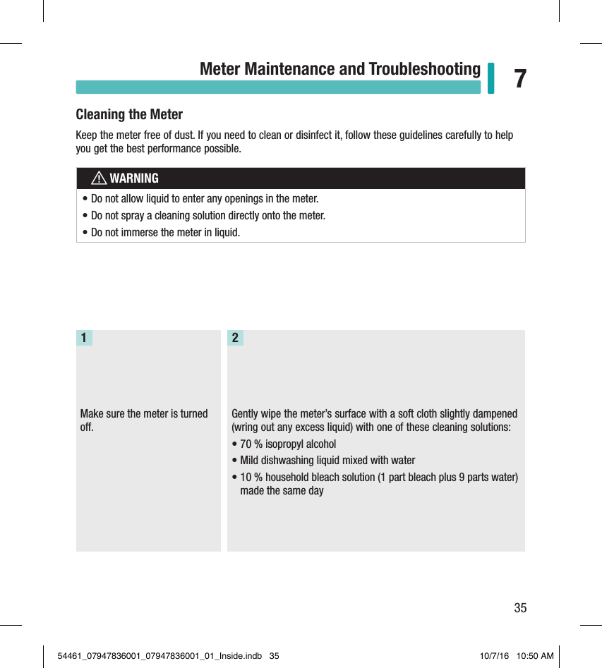 35Meter Maintenance and Troubleshooting 7Cleaning the MeterKeep the meter free of dust. If you need to clean or disinfect it, follow these guidelines carefully to help you get the best performance possible.wWARNING• Do not allow liquid to enter any openings in the meter.• Do not spray a cleaning solution directly onto the meter.• Do not immerse the meter in liquid.Make sure the meter is turned o.1Gently wipe the meter’s surface with a soft cloth slightly dampened (wring out any excess liquid) with one of these cleaning solutions:• 70% isopropyl alcohol• Mild dishwashing liquid mixed with water• 10% household bleach solution (1part bleach plus 9parts water) made the same day254461_07947836001_07947836001_01_Inside.indb   35 10/7/16   10:50 AM