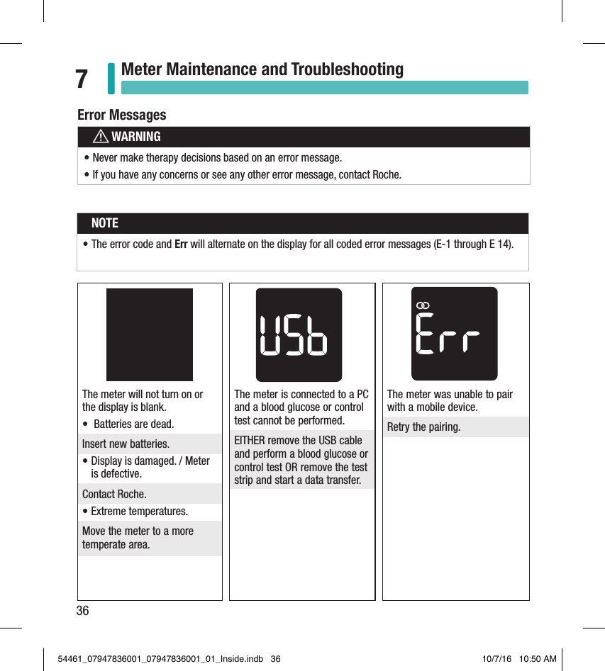 36Meter Maintenance and Troubleshooting7The meter is connected to a PC and a blood glucose or control test cannot be performed. EITHER remove the USB cable and perform a blood glucose or control test OR remove the test strip and start a data transfer. The meter will not turn on or the display is blank. •  Batteries are dead. Insert new batteries. • Display is damaged. / Meter is defective. Contact Roche. • Extreme temperatures. Move the meter to a more temperate area. The meter was unable to pair with a mobile device. Retry the pairing. Error MessageswWARNING• Never make therapy decisions based on an error message. • If you have any concerns or see any other error message, contact Roche. Error MessagesNOTE• The error code and Err will alternate on the display for all coded error messages (E-1 through E 14).54461_07947836001_07947836001_01_Inside.indb   36 10/7/16   10:50 AM