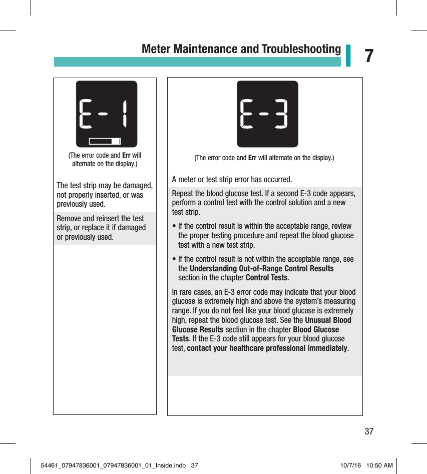 37Meter Maintenance and Troubleshooting 7(The error code and Err will alternate on the display.) The test strip may be damaged, not properly inserted, or was previously used. Remove and reinsert the test strip, or replace it if damaged or previously used. (The error code and Err will alternate on the display.)A meter or test strip error has occurred.Repeat the blood glucose test. If a second E-3 code appears, perform a control test with the control solution and a new test strip.•  If the control result is within the acceptable range, review the proper testing procedure and repeat the blood glucose test with a new test strip.•  If the control result is not within the acceptable range, see the Understanding Out-of-Range Control Results section in the chapter Control Tests.In rare cases, an E-3 error code may indicate that your blood glucose is extremely high and above the system’s measuring range. If you do not feel like your blood glucose is extremely high, repeat the blood glucose test. See the Unusual Blood Glucose Results section in the chapter Blood Glucose Tests. If the E-3 code still appears for your blood glucose test, contact your healthcare professional immediately.54461_07947836001_07947836001_01_Inside.indb   37 10/7/16   10:50 AM