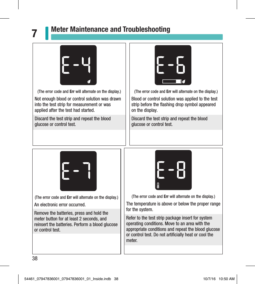 38Meter Maintenance and Troubleshooting7(The error code and Err will alternate on the display.) Not enough blood or control solution was drawn into the test strip for measurement or was applied after the test had started. Discard the test strip and repeat the blood glucose or control test. (The error code and Err will alternate on the display.) Blood or control solution was applied to the test strip before the ﬂashing drop symbol appeared on the display.Discard the test strip and repeat the blood glucose or control test. (The error code and Err will alternate on the display.) An electronic error occurred.Remove the batteries, press and hold the meter button for at least 2 seconds, and reinsert the batteries. Perform a blood glucose or control test.(The error code and Err will alternate on the display.) The temperature is above or below the proper range for the system. Refer to the test strip package insert for system operating conditions. Move to an area with the appropriate conditions and repeat the blood glucose or control test. Do not artiﬁcially heat or cool the meter. 54461_07947836001_07947836001_01_Inside.indb   38 10/7/16   10:50 AM