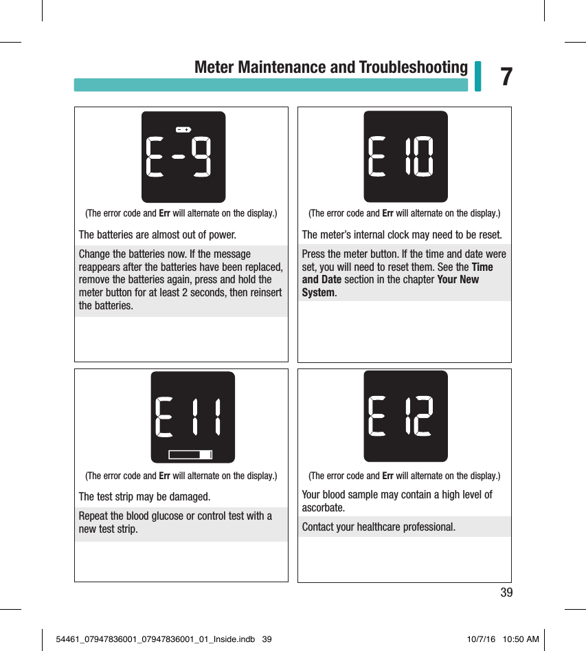 39Meter Maintenance and Troubleshooting 7(The error code and Err will alternate on the display.) The meter’s internal clock may need to be reset.Press the meter button. If the time and date were set, you will need to reset them. See the Time and Date section in the chapter Your New System.(The error code and Err will alternate on the display.) The test strip may be damaged. Repeat the blood glucose or control test with a new test strip.(The error code and Err will alternate on the display.) Your blood sample may contain a high level of ascorbate. Contact your healthcare professional. (The error code and Err will alternate on the display.) The batteries are almost out of power.Change the batteries now. If the message reappears after the batteries have been replaced, remove the batteries again, press and hold the meter button for at least 2 seconds, then reinsert the batteries.54461_07947836001_07947836001_01_Inside.indb   39 10/7/16   10:50 AM