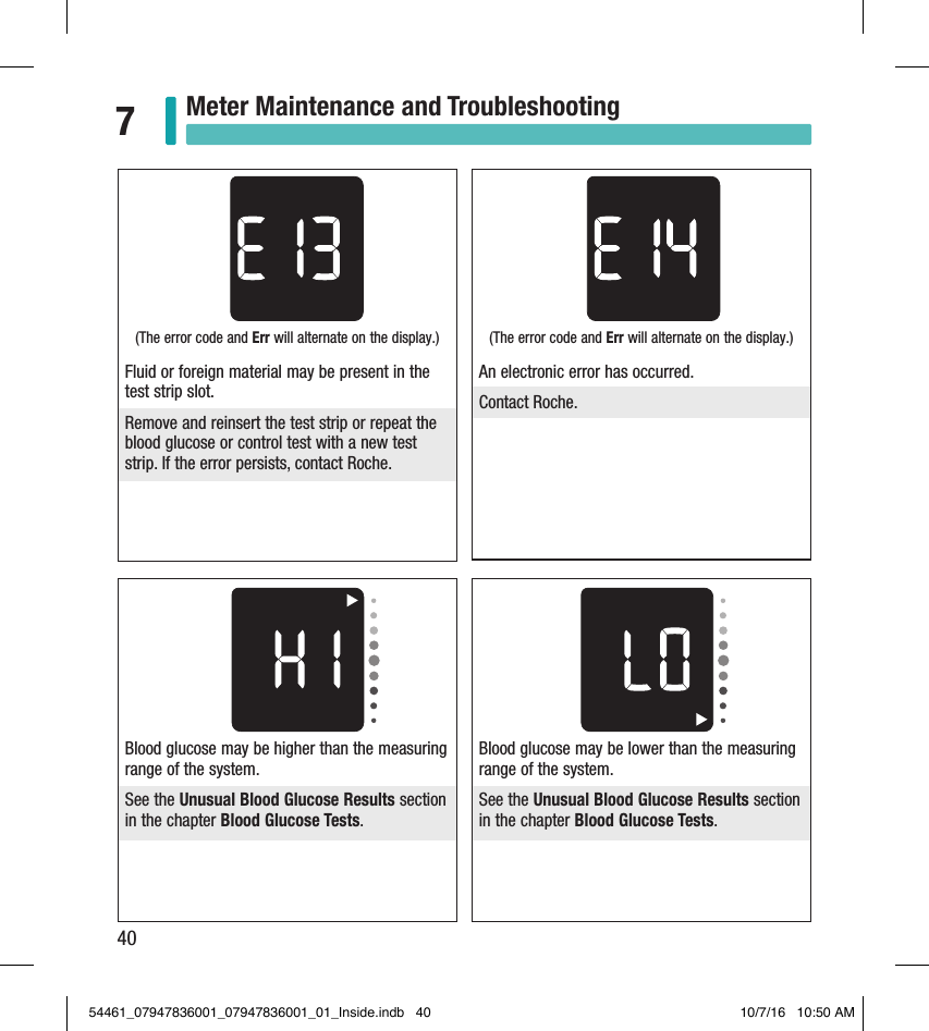 40Meter Maintenance and Troubleshooting7Blood glucose may be higher than the measuring range of the system. See the Unusual Blood Glucose Results section in the chapter Blood Glucose Tests. Blood glucose may be lower than the measuring range of the system. See the Unusual Blood Glucose Results section in the chapter Blood Glucose Tests. (The error code and Err will alternate on the display.) An electronic error has occurred. Contact Roche. (The error code and Err will alternate on the display.) Fluid or foreign material may be present in the test strip slot. Remove and reinsert the test strip or repeat the blood glucose or control test with a new test strip. If the error persists, contact Roche. 54461_07947836001_07947836001_01_Inside.indb   40 10/7/16   10:50 AM