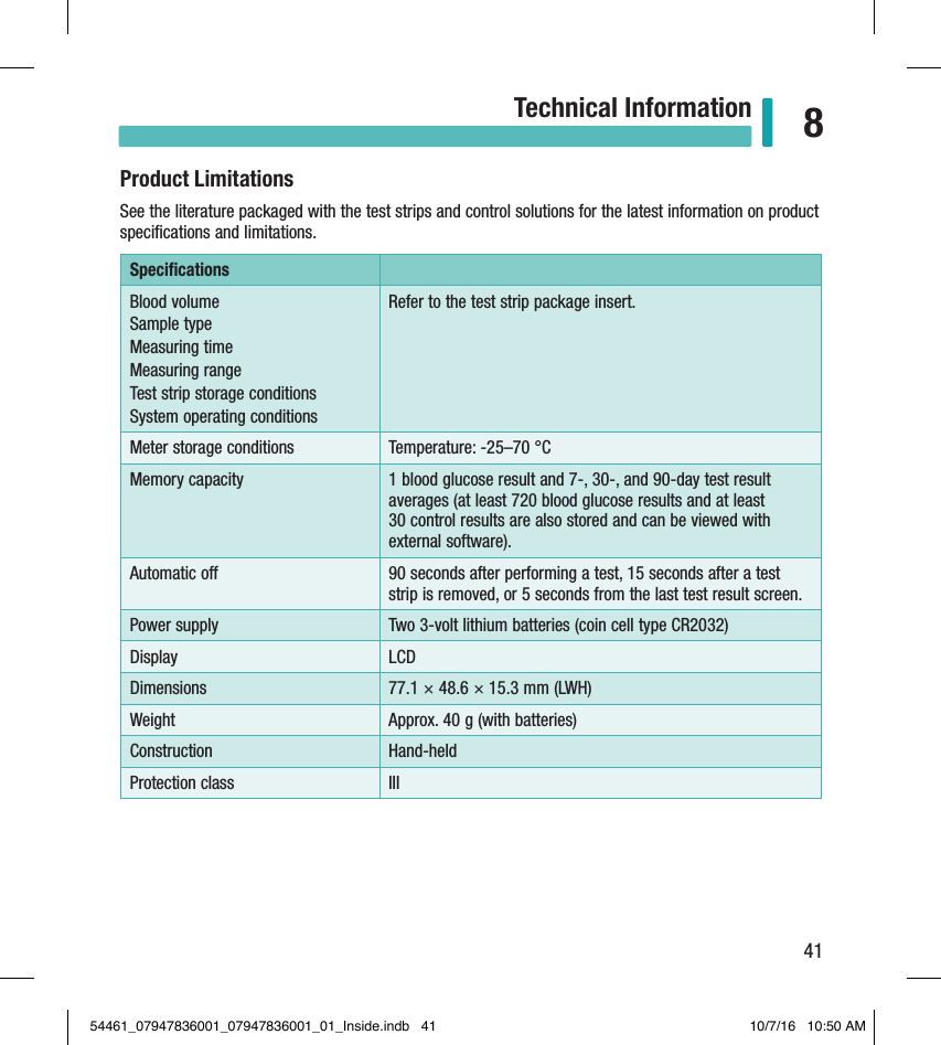 41Technical Information 8Product LimitationsSee the literature packaged with the test strips and control solutions for the latest information on product speciﬁcations and limitations. Speciﬁcations Blood volume Sample type Measuring time Measuring range Test strip storage conditions System operating conditions Refer to the test strip package insert. Meter storage conditions  Temperature: -25–70°C Memory capacity  1blood glucose result and 7-, 30-, and 90-day test result averages (at least 720 blood glucose results and at least  30 control results are also stored and can be viewed with external software).Automatic o  90seconds after performing a test, 15 seconds after a test strip is removed, or 5 seconds from the last test result screen.Power supply  Two3-volt lithium batteries (coin cell type CR2032) Display  LCD Dimensions  77.1 × 48.6 × 15.3 mm (LWH)Weight  Approx. 40g (with batteries) Construction  Hand-held Protection class  III Chapter 8: Technical Information54461_07947836001_07947836001_01_Inside.indb   41 10/7/16   10:50 AM