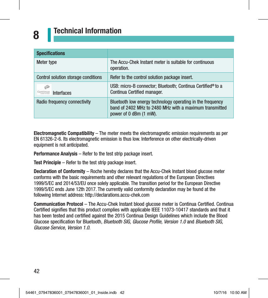 42Technical Information8Speciﬁcations Meter type  The Accu-Chek Instant meter is suitable for continuous operation. Control solution storage conditions  Refer to the control solution package insert.  InterfacesUSB: micro-B connector; Bluetooth; Continua Certiﬁed® to a Continua Certiﬁed manager. Radio frequency connectivity Bluetooth low energy technology operating in the frequency band of 2402 MHz to 2480 MHz with a maximum transmitted power of 0 dBm (1 mW).Electromagnetic Compatibility – The meter meets the electromagnetic emission requirements as per EN 61326-2-6. Its electromagnetic emission is thus low. Interference on other electrically-driven equipment is not anticipated.Performance Analysis – Refer to the test strip package insert. Test Principle – Refer to the test strip package insert. Declaration of Conformity – Roche hereby declares that the Accu-Chek Instant blood glucose meter conforms with the basic requirements and other relevant regulations of the European Directives  1999/5/EC and 2014/53/EU once solely applicable. The transition period for the European Directive 1999/5/EC ends June 12th 2017. The currently valid conformity declaration may be found at the  following Internet address: http://declarations.accu-chek.comCommunication Protocol – The Accu-Chek Instant blood glucose meter is Continua Certiﬁed. Continua Certiﬁed signiﬁes that this product complies with applicable IEEE 11073-10417 standards and that it has been tested and certiﬁed against the 2015 Continua Design Guidelines which include the Blood Glucose speciﬁcation for Bluetooth, Bluetooth SIG, Glucose Proﬁle, Version 1.0 and Bluetooth SIG, Glucose Service, Version 1.0.54461_07947836001_07947836001_01_Inside.indb   42 10/7/16   10:50 AM