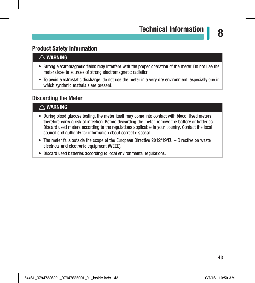 43Technical Information 8Product Safety InformationwWARNING•  Strong electromagnetic ﬁelds may interfere with the proper operation of the meter. Do not use the meter close to sources of strong electromagnetic radiation.•  To avoid electrostatic discharge, do not use the meter in a very dry environment, especially one in which synthetic materials are present.Discarding the MeterwWARNING•  During blood glucose testing, the meter itself may come into contact with blood. Used meters therefore carry a risk of infection. Before discarding the meter, remove the battery or batteries. Discard used meters according to the regulations applicable in your country. Contact the local council and authority for information about correct disposal.•  The meter falls outside the scope of the European Directive 2012/19/EU – Directive on waste electrical and electronic equipment (WEEE).•  Discard used batteries according to local environmental regulations.54461_07947836001_07947836001_01_Inside.indb   43 10/7/16   10:50 AM