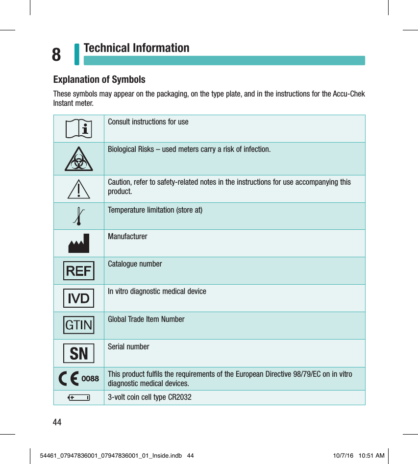 44Technical Information8Explanation of SymbolsThese symbols may appear on the packaging, on the type plate, and in the instructions for the Accu-Chek Instant meter.Consult instructions for useBiological Risks – used meters carry a risk of infection.Caution, refer to safety-related notes in the instructions for use accompanying this product.Temperature limitation (store at)ManufacturerCatalogue numberIn vitro diagnostic medical deviceGlobal Trade Item NumberSerial numberThis product fulﬁls the requirements of the European Directive 98/79/EC on in vitro diagnostic medical devices.3-volt coin cell typeCR203254461_07947836001_07947836001_01_Inside.indb   44 10/7/16   10:51 AM