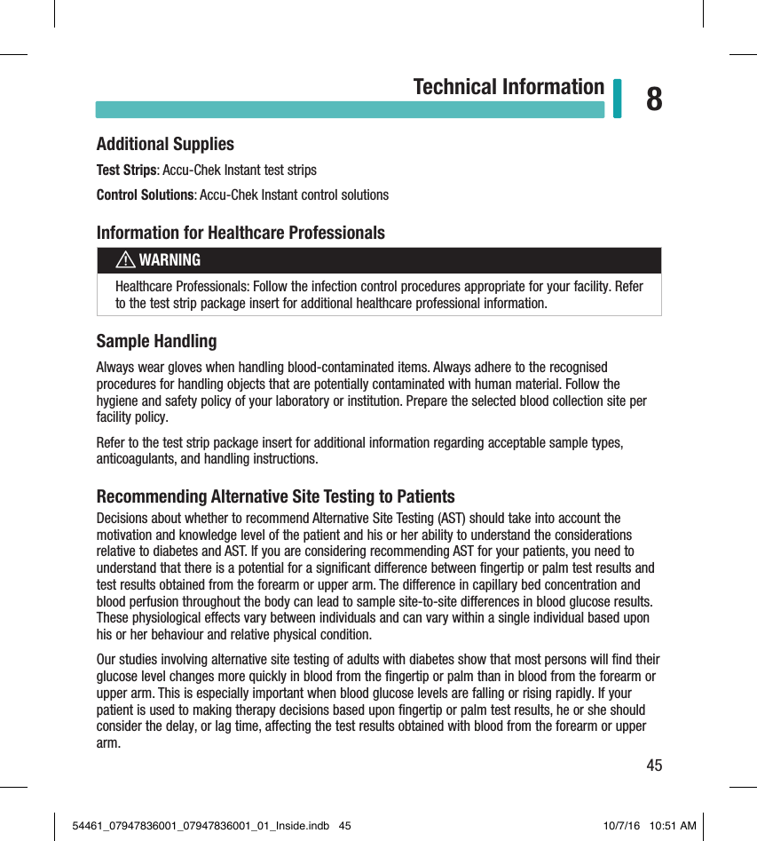 45Technical Information 8Additional SuppliesTest Strips: Accu-Chek Instant test stripsControl Solutions: Accu-Chek Instant control solutionsInformation for Healthcare ProfessionalswWARNINGHealthcare Professionals: Follow the infection control procedures appropriate for your facility. Refer to the test strip package insert for additional healthcare professional information.Sample HandlingAlways wear gloves when handling blood-contaminated items. Always adhere to the recognised procedures for handling objects that are potentially contaminated with human material. Follow the hygiene and safety policy of your laboratory or institution. Prepare the selected blood collection site per facility policy.Refer to the test strip package insert for additional information regarding acceptable sample types, anticoagulants, and handling instructions.Recommending Alternative Site Testing to PatientsDecisions about whether to recommend Alternative Site Testing (AST) should take into account the motivation and knowledge level of the patient and his or her ability to understand the considerations relative to diabetes and AST. If you are considering recommending AST for your patients, you need to understand that there is a potential for a signiﬁcant dierence between ﬁngertip or palm test results and test results obtained from the forearm or upper arm. The dierence in capillary bed concentration and blood perfusion throughout the body can lead to sample site-to-site dierences in blood glucose results. These physiological eects vary between individuals and can vary within a single individual based upon his or her behaviour and relative physical condition.Our studies involving alternative site testing of adults with diabetes show that most persons will ﬁnd their glucose level changes more quickly in blood from the ﬁngertip or palm than in blood from the forearm or upper arm. This is especially important when blood glucose levels are falling or rising rapidly. If your patient is used to making therapy decisions based upon ﬁngertip or palm test results, he or she should consider the delay, or lag time, aecting the test results obtained with blood from the forearm or upper arm.54461_07947836001_07947836001_01_Inside.indb   45 10/7/16   10:51 AM