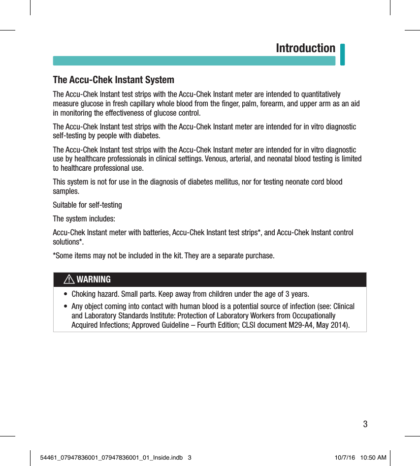 3IntroductionThe Accu-Chek Instant SystemThe Accu-Chek Instant test strips with the Accu-Chek Instant meter are intended to quantitatively measure glucose in fresh capillary whole blood from the ﬁnger, palm, forearm, and upper arm as an aid in monitoring the eectiveness of glucose control. The Accu-Chek Instant test strips with the Accu-Chek Instant meter are intended for in vitro diagnostic self-testing by people with diabetes. The Accu-Chek Instant test strips with the Accu-Chek Instant meter are intended for in vitro diagnostic use by healthcare professionals in clinical settings. Venous, arterial, and neonatal blood testing is limited to healthcare professional use. This system is not for use in the diagnosis of diabetes mellitus, nor for testing neonate cord blood samples. Suitable for self-testingThe system includes:Accu-Chek Instant meter with batteries, Accu-Chek Instant test strips*, and Accu-Chek Instant control solutions*.*Some items may not be included in the kit. They are a separate purchase. wWARNING•  Choking hazard. Small parts. Keep away from children under the age of 3years. •  Any object coming into contact with human blood is a potential source of infection (see: Clinical and Laboratory Standards Institute: Protection of Laboratory Workers from Occupationally Acquired Infections; Approved Guideline – Fourth Edition; CLSI document M29-A4, May 2014).Introduction54461_07947836001_07947836001_01_Inside.indb   3 10/7/16   10:50 AM
