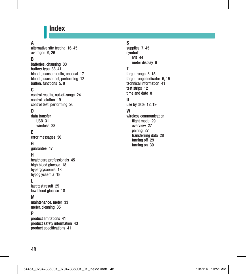 48IndexIndexAalternative site testing  16, 45averages  9, 26Bbatteries, changing  33battery type  33, 41blood glucose results, unusual  17blood glucose test, performing  12button, functions  5, 8Ccontrol results, out-of-range  24control solution  19control test, performing  20Ddata transferUSB  31wireless  28Eerror messages  36Gguarantee  47Hhealthcare professionals  45high blood glucose  18hyperglycaemia  18hypoglycaemia  18Llast test result  25low blood glucose  18Mmaintenance, meter  33meter, cleaning  35Pproduct limitations  41product safety information  43product speciﬁcations  41Ssupplies  7, 45symbolsIVD  44meter display  9Ttarget range  8, 15target range indicator  5, 15technical information  41test strips  12time and date  8Uuse by date  12, 19Wwireless communicationﬂight mode  29overview  27pairing  27transferring data  28turning o  29turning on  3054461_07947836001_07947836001_01_Inside.indb   48 10/7/16   10:51 AM