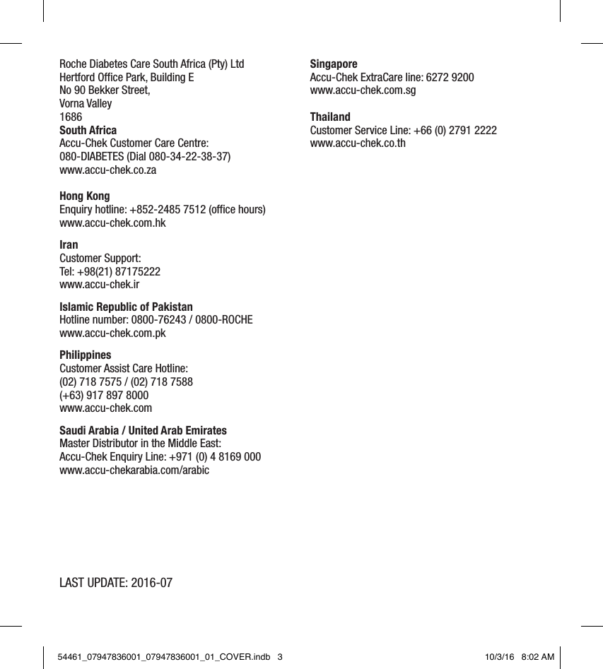LAST UPDATE: 2016-07Roche Diabetes Care South Africa (Pty) Ltd Hertford Office Park, Building E No 90 Bekker Street, Vorna Valley 1686 South Africa Accu-Chek Customer Care Centre: 080-DIABETES (Dial 080-34-22-38-37) www.accu-chek.co.za  Hong Kong  Enquiry hotline: +852-2485 7512 (office hours)  www.accu-chek.com.hk  Iran  Customer Support:  Tel: +98(21) 87175222  www.accu-chek.ir  Islamic Republic of Pakistan  Hotline number: 0800-76243 / 0800-ROCHE  www.accu-chek.com.pk  Philippines  Customer Assist Care Hotline:  (02) 718 7575 / (02) 718 7588  (+63) 917 897 8000   www.accu-chek.com  Saudi Arabia / United Arab Emirates  Master Distributor in the Middle East:   Accu-Chek Enquiry Line: +971 (0) 4 8169 000  www.accu-chekarabia.com/arabic        Singapore  Accu-Chek ExtraCare line: 6272 9200  www.accu-chek.com.sg  Thailand  Customer Service Line: +66 (0) 2791 2222  www.accu-chek.co.th  54461_07947836001_07947836001_01_COVER.indb   3 10/3/16   8:02 AM