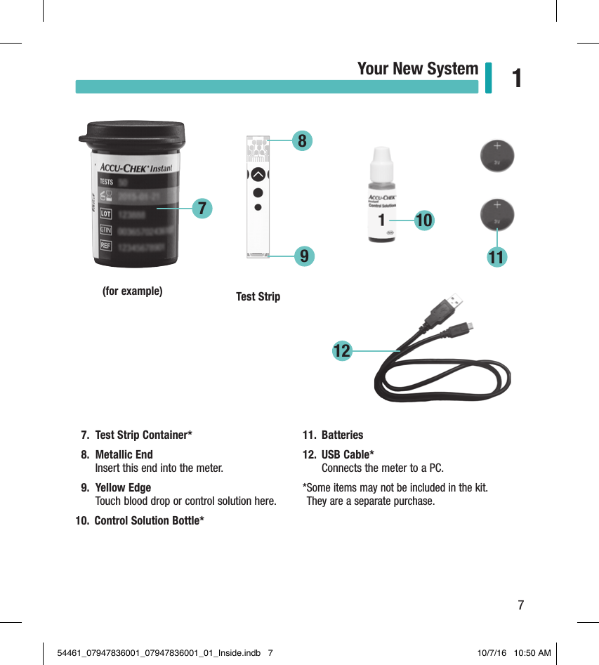 7Your New System 17.  Test Strip Container* 8.  Metallic End Insert this end into the meter. 9.  Yellow Edge  Touch blood drop or control solution here. 10.  Control Solution Bottle* 11.  Batteries 12.  USB Cable*  Connects the meter to a PC. * Some items may not be included in the kit.  They are a separate purchase. (for example) Test Strip78121191054461_07947836001_07947836001_01_Inside.indb   7 10/7/16   10:50 AM