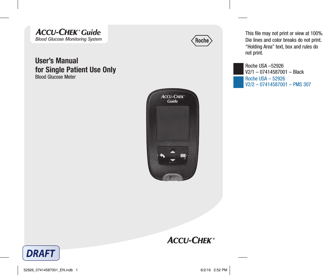 User’s Manualfor Single Patient Use OnlyBlood Glucose MeterThis ﬁle may not print or view at 100%.Die lines and color breaks do not print.“Holding Area” text, box and rules do not print.Roche USA –52926 V2/1 – 07414587001 – Black Roche USA – 52926 V2/2 – 07414587001 – PMS 307Blood Glucose Monitoring System52926_07414587001_EN.indb   1 6/2/16   2:52 PM