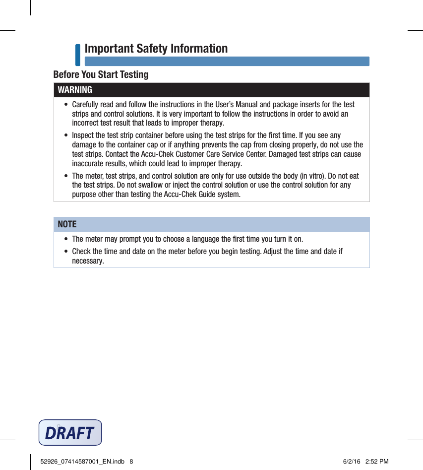 8Important Safety InformationBefore You Start TestingWARNING•  Carefully read and follow the instructions in the User’s Manual and package inserts for the test strips and control solutions. It is very important to follow the instructions in order to avoid an incorrect test result that leads to improper therapy. •  Inspect the test strip container before using the test strips for the ﬁrst time. If you see any damage to the container cap or if anything prevents the cap from closing properly, do not use the test strips. Contact the Accu‑Chek Customer Care Service Center. Damaged test strips can cause inaccurate results, which could lead to improper therapy. •  The meter, test strips, and control solution are only for use outside the body (in vitro). Do not eat the test strips. Do not swallow or inject the control solution or use the control solution for any purpose other than testing the Accu‑Chek Guide system.NOTE•  The meter may prompt you to choose a language the ﬁrst time you turn it on. •  Check the time and date on the meter before you begin testing. Adjust the time and date if necessary. 52926_07414587001_EN.indb   8 6/2/16   2:52 PM