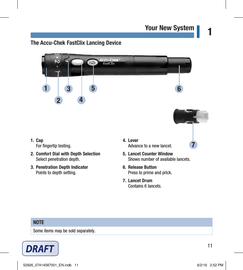 11Your New System 1The Accu‑Chek FastClix Lancing Device1.  Cap For ﬁngertip testing. 2.  Comfort Dial with Depth Selection Select penetration depth. 3.  Penetration Depth Indicator Points to depth setting. 4.  Lever Advance to a new lancet. 5.  Lancet Counter Window Shows number of available lancets. 6.  Release Button Press to prime and prick. 7.  Lancet Drum Contains 6lancets. NOTESome items may be sold separately. 127564352926_07414587001_EN.indb   11 6/2/16   2:52 PM