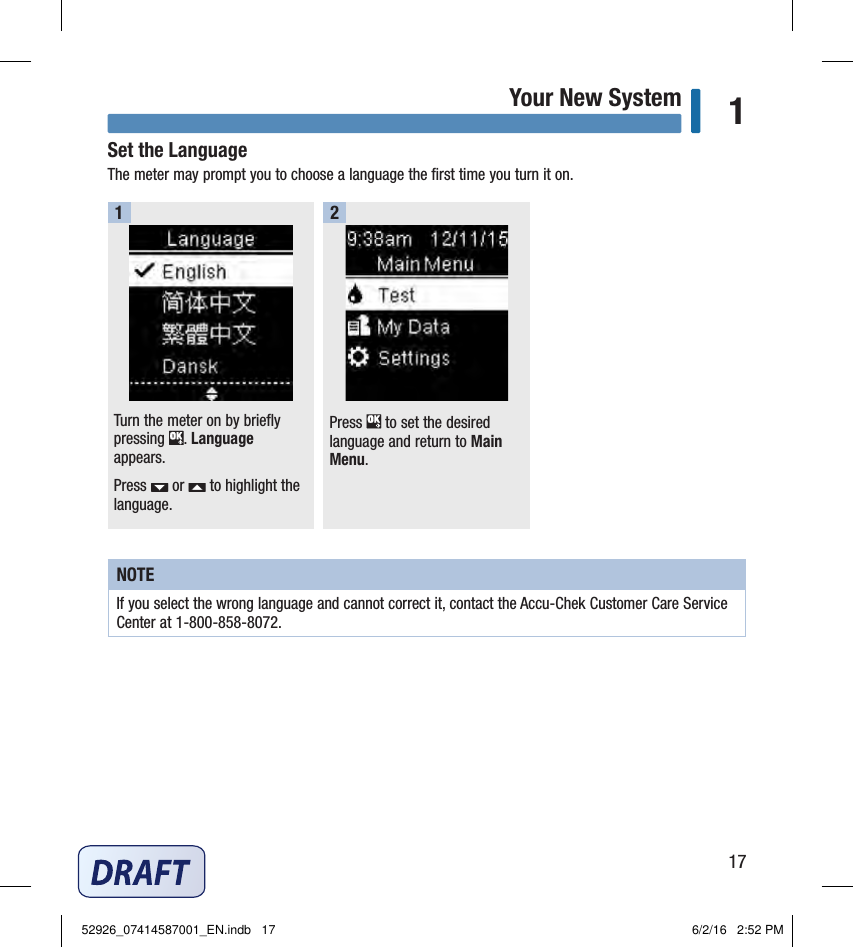 17Your New System 1Set the LanguageThe meter may prompt you to choose a language the ﬁrst time you turn it on. Turn the meter on by briefly pressing  . Language appears.Press   or   to highlight the language. 1Press   to set the desired language and return to Main Menu. 2NOTEIf you select the wrong language and cannot correct it, contact the Accu‑Chek Customer Care Service Center at 1‑800‑858‑8072. 52926_07414587001_EN.indb   17 6/2/16   2:52 PM