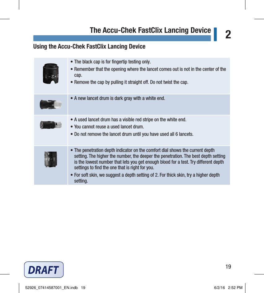 19The Accu-Chek FastClix Lancing Device 2Using the Accu‑Chek FastClix Lancing Device• The black cap is for ﬁngertip testing only. • Remember that the opening where the lancet comes out is not in the center of the cap. • Remove the cap by pulling it straight o. Do not twist the cap. • A new lancet drum is dark gray with a white end. • A used lancet drum has a visible red stripe on the white end. • You cannot reuse a used lancet drum. • Do not remove the lancet drum until you have used all 6 lancets. • The penetration depth indicator on the comfort dial shows the current depth setting. The higher the number, the deeper the penetration. The best depth setting is the lowest number that lets you get enough blood for a test. Try dierent depth settings to ﬁnd the one that is right for you. • For soft skin, we suggest a depth setting of2. For thick skin, try a higher depth setting. Chapter 2: The Accu‑Chek FastClix Lancing Device52926_07414587001_EN.indb   19 6/2/16   2:52 PM