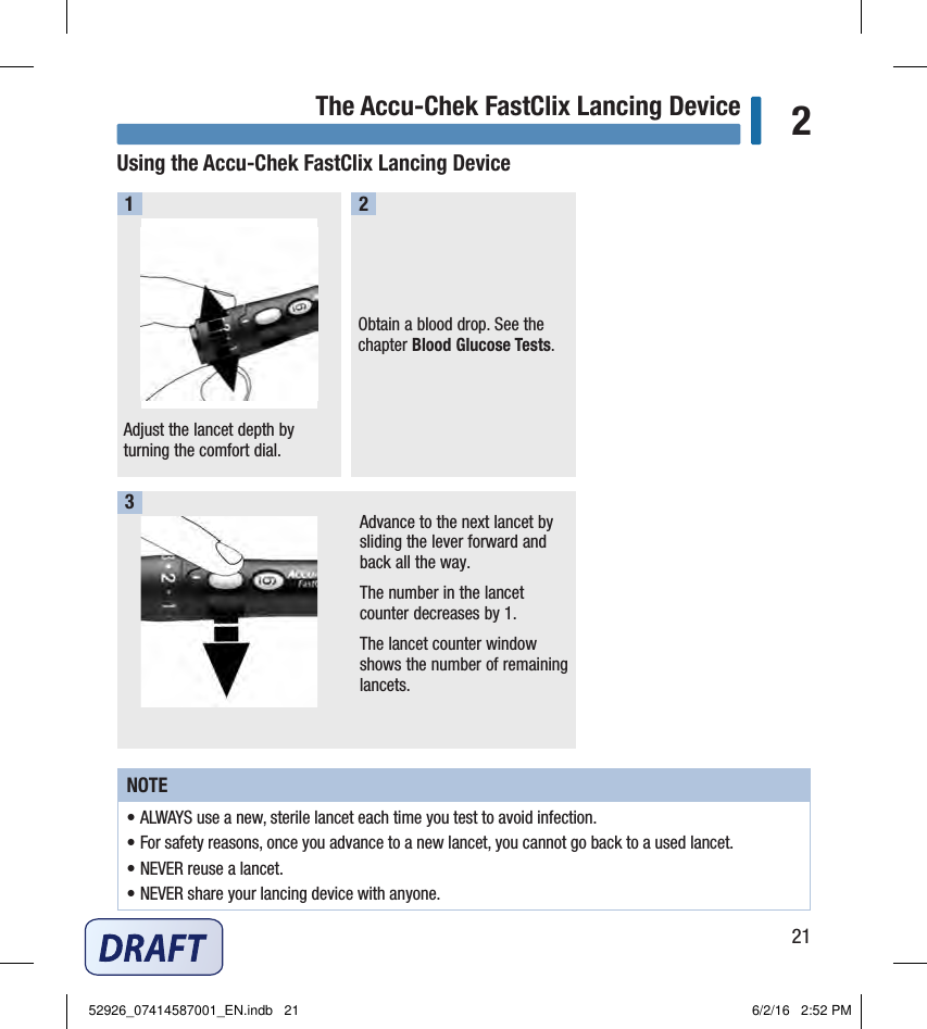 21The Accu-Chek FastClix Lancing Device 2Using the Accu‑Chek FastClix Lancing DeviceAdjust the lancet depth by turning the comfort dial. 1Obtain a blood drop. See the chapter Blood Glucose Tests. 2Advance to the next lancet by sliding the lever forward and back all the way. The number in the lancet counter decreases by1. The lancet counter window shows the number of remaining lancets. 3NOTE• ALWAYS use a new, sterile lancet each time you test to avoid infection. • For safety reasons, once you advance to a new lancet, you cannot go back to a used lancet. • NEVER reuse a lancet. • NEVER share your lancing device with anyone. 52926_07414587001_EN.indb   21 6/2/16   2:52 PM