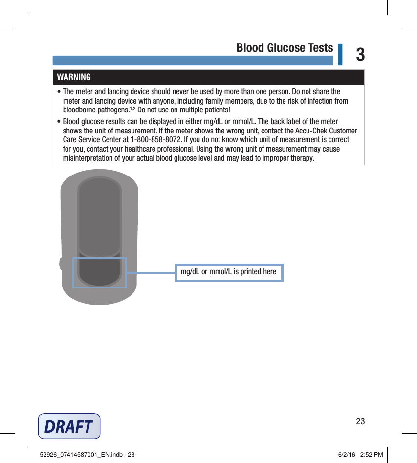 23Blood Glucose Tests 3WARNING• The meter and lancing device should never be used by more than one person. Do not share the meter and lancing device with anyone, including family members, due to the risk of infection from bloodborne pathogens.1,2 Do not use on multiple patients!• Blood glucose results can be displayed in either mg/dL or mmol/L. The back label of the meter shows the unit of measurement. If the meter shows the wrong unit, contact the Accu‑Chek Customer Care Service Center at 1‑800‑858‑8072. If you do not know which unit of measurement is correct for you, contact your healthcare professional. Using the wrong unit of measurement may cause misinterpretation of your actual blood glucose level and may lead to improper therapy.Chapter 3: Blood Glucose Testsmg/dL or mmol/L is printed here 52926_07414587001_EN.indb   23 6/2/16   2:52 PM