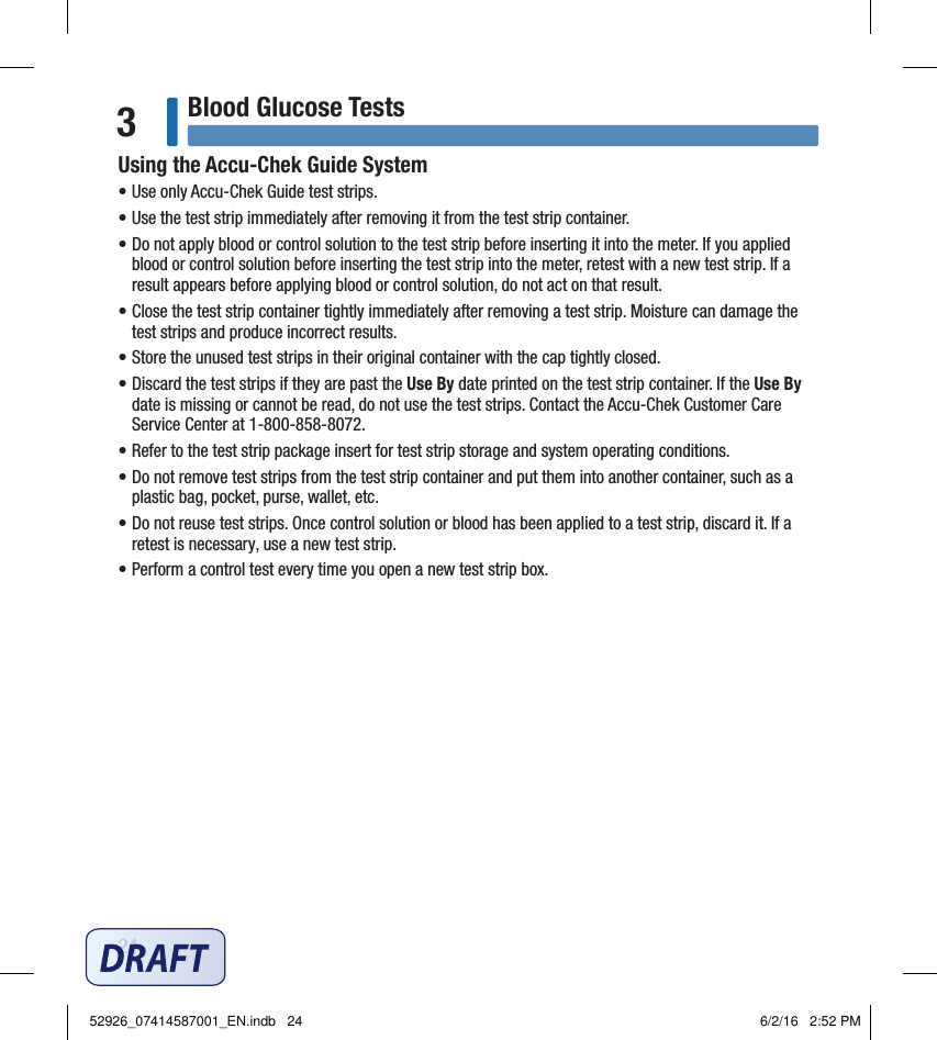 24Blood Glucose Tests3Using the Accu‑Chek Guide System• Use only Accu‑Chek Guide test strips.• Use the test strip immediately after removing it from the test strip container.• Do not apply blood or control solution to the test strip before inserting it into the meter. If you applied blood or control solution before inserting the test strip into the meter, retest with a new test strip. If a result appears before applying blood or control solution, do not act on that result. • Close the test strip container tightly immediately after removing a test strip. Moisture can damage the test strips and produce incorrect results.• Store the unused test strips in their original container with the cap tightly closed.• Discard the test strips if they are past the Use By date printed on the test strip container. If the Use By date is missing or cannot be read, do not use the test strips. Contact the Accu‑Chek Customer Care Service Center at 1‑800‑858‑8072.• Refer to the test strip package insert for test strip storage and system operating conditions.• Do not remove test strips from the test strip container and put them into another container, such as a plastic bag, pocket, purse, wallet, etc.• Do not reuse test strips. Once control solution or blood has been applied to a test strip, discard it. If a retest is necessary, use a new test strip.• Perform a control test every time you open a new test strip box.52926_07414587001_EN.indb   24 6/2/16   2:52 PM