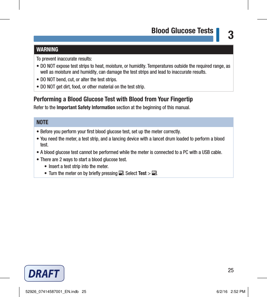 25Blood Glucose Tests 3WARNINGTo prevent inaccurate results:• DO NOT expose test strips to heat, moisture, or humidity. Temperatures outside the required range, as well as moisture and humidity, can damage the test strips and lead to inaccurate results.• DO NOT bend, cut, or alter the test strips.• DO NOT get dirt, food, or other material on the test strip.Performing a Blood Glucose Test with Blood from Your FingertipRefer to the Important Safety Information section at the beginning of this manual.NOTE• Before you perform your ﬁrst blood glucose test, set up the meter correctly. • You need the meter, a test strip, and a lancing device with a lancet drum loaded to perform a blood test. • A blood glucose test cannot be performed while the meter is connected to a PC with a USB cable. • There are 2ways to start a blood glucose test. •  Insert a test strip into the meter. •  Turn the meter on by brieﬂy pressing  . Select Test &gt;  . 52926_07414587001_EN.indb   25 6/2/16   2:52 PM