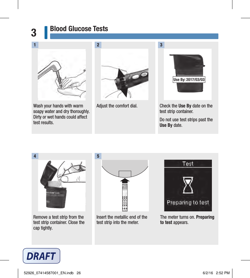 26Blood Glucose Tests3Wash your hands with warm soapy water and dry thoroughly. Dirty or wet hands could affect test results.1Adjust the comfort dial. Check the Use By date on the test strip container. Do not use test strips past the Use By date. Remove a test strip from the test strip container. Close the cap tightly.2 34Insert the metallic end of the test strip into the meter. The meter turns on. Preparing to test appears. 552926_07414587001_EN.indb   26 6/2/16   2:52 PM